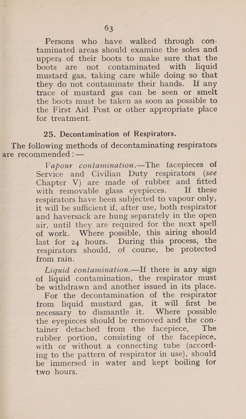 Persons who have walked through con- taminated areas should examine the soles and uppers of their boots to make sure that the boots are not contaminated with liquid mustard gas, taking care while doing so that they do not contaminate their hands. If any trace of mustard gas can be seen or smelt the boots must be taken as soon as possible to the First Aid Post or other appropriate place for treatment. 25. Decontamination of Respirators. The following methods of decontaminating respirators are recommended :— Vapour contamination.—The facepieces of Service and Civilian Duty respirators (see Chapter V) are made of rubber and fitted with removable glass eyepieces. If these respirators have been subjected to vapour only, it will be sufficient if, after use, both respirator and haversack are hung separately in the open air, until they are required for the next spell of work. Where possible, this airing should last for 24 hours. During this process, the respirators should, of course, be protected from rain. Liquid contamination.—If there is any sign of liquid contamination, the respirator must be withdrawn and another issued in its place. For the decontamination of the respirator from liquid mustard gas, it will first be necessary to dismantle it. Where possible the eyepieces should be removed and the con- tainer detached from the facepiece, The rubber portion, consisting of the facepiece, with or without a connecting tube (accord- ing to the pattern of respirator in use), should be immersed in water and kept boiling for two hours,