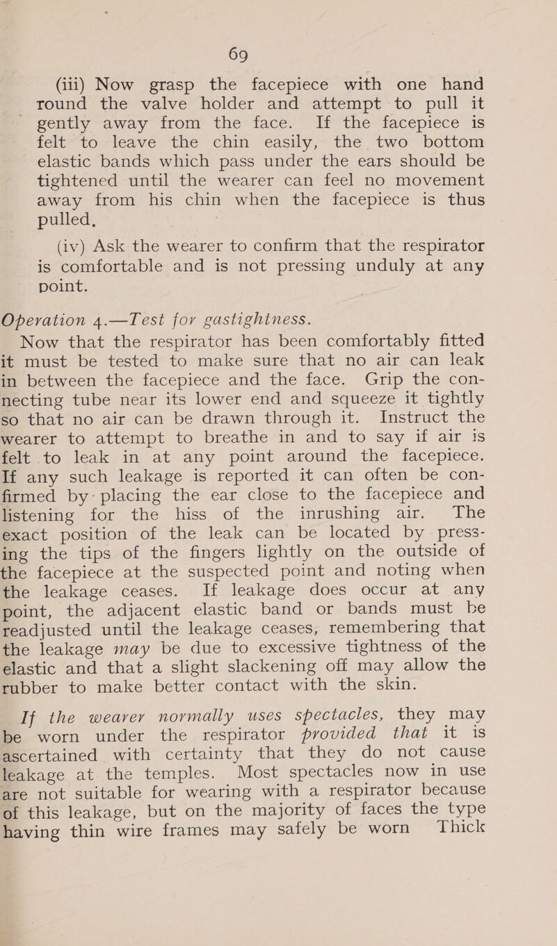 (iii) Now grasp the facepiece with one hand round the valve holder and attempt to pull it gently away from the face. If the facepiece is fele~to leave the chin -easily,~ the two bottom elastic bands which pass under the ears should be tightened until the wearer can feel no movement away from his chin when the facepiece is thus pulled, (iv) Ask the wearer to confirm that the respirator is comfortable and is not pressing unduly at any point. Operation 4.—Test for gastighiness. Now that the respirator has been comfortably fitted it must be tested to make sure that no air can leak in between the facepiece and the face. Grip the con- necting tube near its lower end and squeeze it tightly so that no air can be drawn through it. Instruct the wearer to attempt to breathe in and to say if air is felt to leak in at any point around the facepiece. If any such leakage is reported it can often be con- firmed by- placing the ear close to the facepiece and listening for the hiss of the inrushing air. The exact position of the leak can be located by press- ing the tips of the fingers lightly on the outside of the facepiece at the suspected point and noting when the leakage ceases. If leakage does occur at any point, the adjacent elastic band or bands must he readjusted until the leakage ceases, remembering that the leakage may be due to excessive tightness of the elastic and that a slight slackening off may allow the rubber to make better contact with the skin. If the weaver normally uses spectacles, they may be worn under the respirator provided that it is ascertained with certainty that they do not cause leakage at the temples. Most spectacles now in use are not suitable for wearing with a respirator because of this leakage, but on the majority of faces the type having thin wire frames may safely be worn Thick