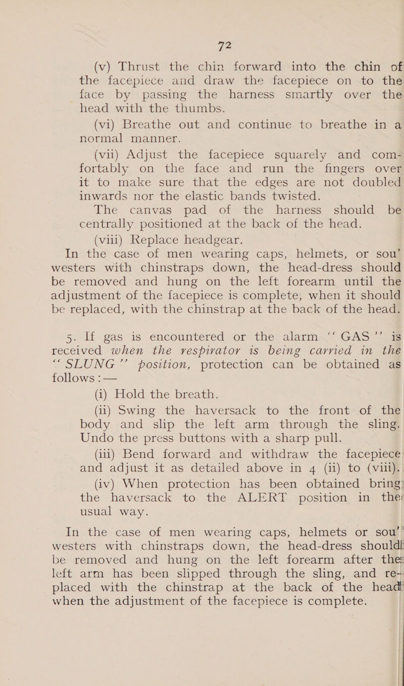(v) Thrust the chin forward into the chin of the facepiece and draw the facepiece on to the face by passing the harness smartly over the head with the thumbs. (vi) Breathe out and continue to breathe in a normal manner. (vii) Adjust the facepiece squarely and com- fortably on the.face and run the fingers oveg it to make sure that the edges are not doubled inwards nor the elastic bands twisted. The canvas pad of the harness should be centrally positioned at the back of the head. (vill) Replace headgear. In the case of men wearing caps, helmets, or sow’ westers with chinstraps down, the head-dress should be removed and hung on the left forearm until the adjustment of the facepiece is complete, when it should be replaced, with the chinstrap at the back of the head. 5. If gas is encountered or the alarm.* ‘GAS “oe received when the respirator is being carried in the “ SLUNG *’ position, protection can be obtained ag follows :— (i) Hold the breath. (ii) Swing the haversack to the front of the body and slip the left arm through the sling. Undo the press buttons with a sharp pull. (iii) Bend forward and withdraw the facepiece and adjust it as detailed above in 4 (i) to (viii). (iv) When protection has been obtained bring) the haversack to the ALERT. position in the usual way. In the case of men wearing caps, helmets or sou’ westers with chinstraps down, the head-dress shouldl be removed and hung on the left forearm after the left arm has been slipped through the sling, and re- placed with the chinstrap at the back of the head when the adjustment of the facepiece is complete.