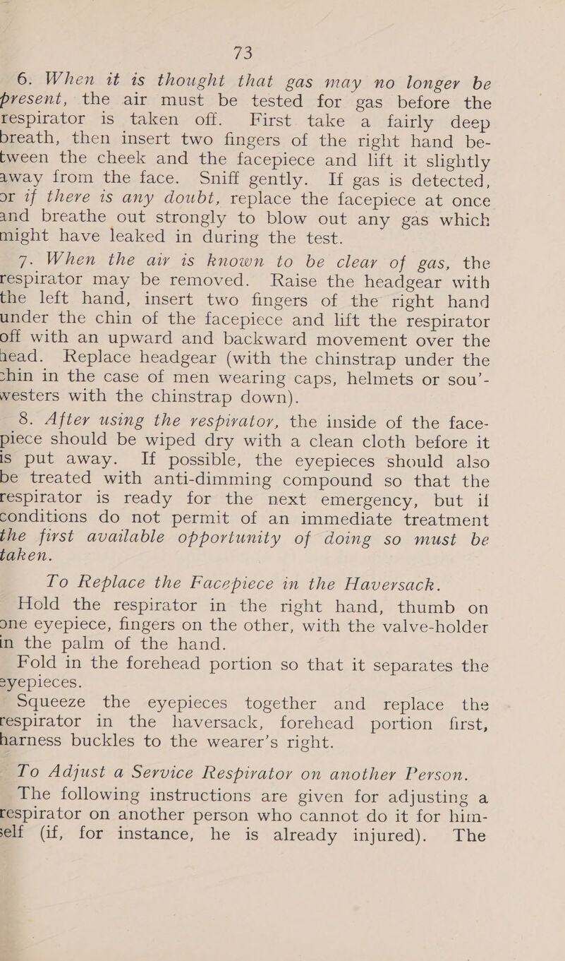 6. When it is thought that gas may no longer be present, the air must be tested for gas before the respirator is taken off. First take a fairly deep breath, then insert two fingers of the right hand be- tween the cheek and the facepiece and lift it slightly away from the face. Sniff gently. If gas is detected, or if there is any doubt, replace the facepiece at once and breathe out strongly to blow out any gas which might have leaked in during the test. 7. When the aiy is known to be clear of gas, the respirator may be removed. Raise the headgear with the left hand, insert two fingers of the right hand under the chin of the facepiece and lift the respirator off with an upward and backward movement over the aead. Replace headgear (with the chinstrap under the shin in the case of men wearing caps, helmets or sou’- westers with the chinstrap down). 8. After using the vespivatory, the inside of the face- piece should be wiped dry with a clean cloth before it is put away. If possible, the eyepieces should also be treated with anti-dimming compound so that the respirator is ready for the next emergency, but if conditions do not permit of an immediate treatment the first available opportunity of doing so must be taken. To Replace the Facepiece in the Haversack. Hold the respirator in the right hand, thumb on one eyepiece, fingers on the other, with the valve-holder in the palm of the hand. Fold in the forehead portion so that it separates the Eyepieces. Squeeze the eyepieces together and replace the respirator in the haversack, forehead portion first, harness buckles to the wearer’s right. To Adjust a Service Respirator on another Person. The following instructions are given for adjusting a respirator on another person who cannot do it for him- elf (if, for instance, he is already injured). The