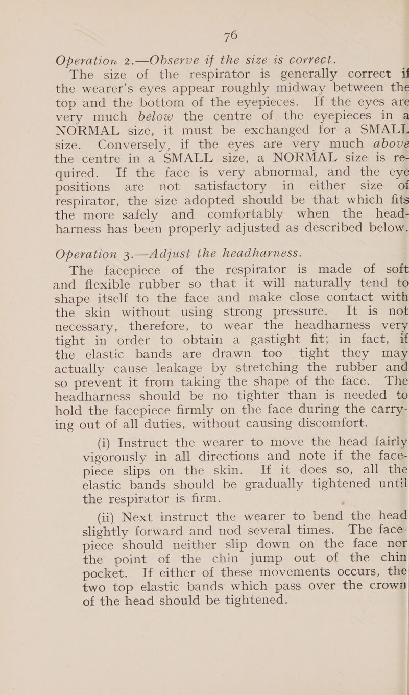 Operation 2.—Observe if the size is correct. The size of the respirator is generally correct u the wearer’s eyes appear roughly midway between the top and the bottom of the eyepieces.. If the eyes are very much below the centre of the eyepieces in a NORMAL size, it must be exchanged for a SMALL size. Conversely, if the eyes are very much above the centre in a SMALL size, a NORMAL size is re quired. If the face is very abnormal, and the eye positions are not satisfactory in either size of respirator, the size adopted should be that which fits the more safely and comfortably when the head- harness has been properly adjusted as described below. Operation 3.—Adjust the headharness. The facepiece of the respirator is made of soit and flexible rubber so that it will naturally tend to shape itself to the face and make close contact with the skin without using strong pressure. It is not necessary, therefore, to wear the headharness very tight in order to obtain a gastight fit; in fact, if the elastic bands are drawn too tight they may actually cause leakage by stretching the rubber and so prevent it from taking the shape of the face. The headharness should be no tighter than is needed to hold the facepiece firmly on the face during the carry- ing out of all duties, without causing discomfort. (i) Instruct the wearer to move the head fairly vigorously in all directions and note if the face- piece slips on the skin. If it does so, all the elastic bands should be gradually tightened until the respirator is firm. (ii) Next instruct the wearer to bend the head slightly forward and nod several times. The face- piece should neither slip down on the face nor the point of the chin jump out of the chin pocket. If either of these movements occurs, the two top elastic bands which pass over the crown of the head should be tightened.