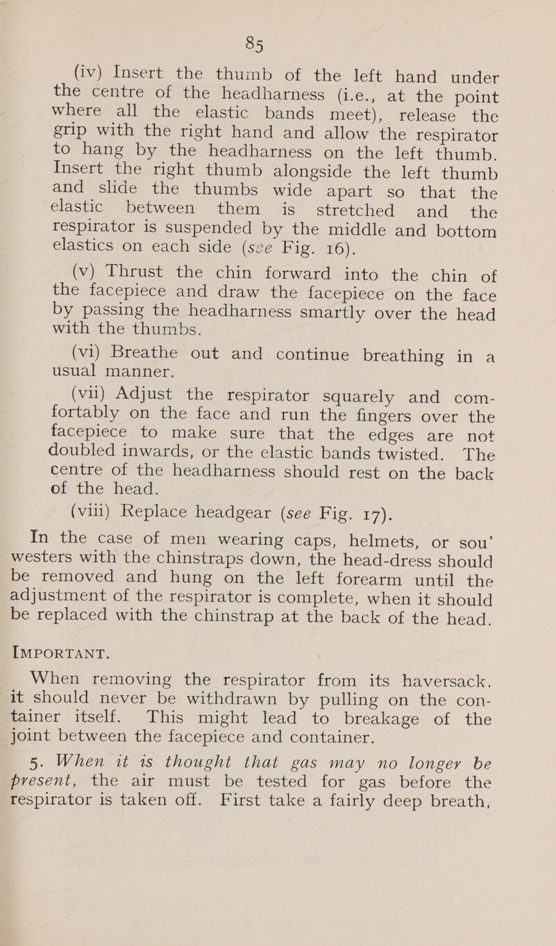 (iv) Insert the thumb of the left hand under the centre of the headharness (i.e., at the point where all the elastic bands meet), release the grip with the right hand and allow the respirator to hang by the headharness on the left thumb. Insert the right thumb alongside the left thumb and slide the thumbs wide apart so that the elastic between them is stretched and_ the respirator is suspended by the middle and bottom elastics on each side (sce Fig. 16). (v) Thrust the chin forward into the chin of the facepiece and draw the facepiece on the face by passing the headharness smartly over the head with the thumbs. (vi) Breathe out and continue breathing in a usual manner. (vii) Adjust the respirator squarely and com- fortably on the face and run the fingers over the facepiece to make sure that the edges are not doubled inwards, or the elastic bands twisted. The centre of the headharness should rest on the back of the head. (vill) Replace headgear (see Fig. 17). In the case of men wearing caps, helmets, or sou’ westers with the chinstraps down, the head-dress should be removed and hung on the left forearm until the adjustment of the respirator is complete, when it should be replaced with the chinstrap at the back of the head. IMPORTANT. When removing the respirator from its haversack, it should never be withdrawn by pulling on the con- tainer itself. This might lead to breakage of the joint between the facepiece and container. 5. When it 1s thought that gas may no longer be present, the air must be tested for gas before the respirator is taken off. First take a fairly deep breath,