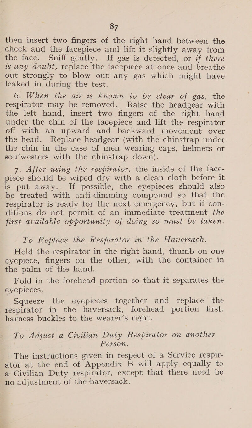 then insert two fingers of the right hand between the cheek and the facepiece and lift it slightly away from the face. Sniff gently. If gas is detected, or if there is any doubt, replace the facepiece at once and breathe out strongly to blow out any gas which might have leaked in during the test. 6. When the airy is known to be clear of gas, the respirator may be removed. Raise the headgear with the left hand, insert two fingers of the right hand under the chin of the facepiece and lift the respirator off with an upward and backward movement over the head. Replace headgear (with the chinstrap under the chin in the case of men wearing caps, helmets or sou’westers with the chinstrap down). 7. After using the respiratory, the inside of the face- piece should be wiped dry with a clean cloth before it is put away. If possible, the eyepieces should also be treated with anti-dimming compound so that the respirator is ready for the next emergency, but if con- ditions do not permit of an immediate treatment the first available opportunity of doing so must be taken. To Replace the Respirator in the Haversack. Hold the respirator in the right hand, thumb on one eyepiece, fingers on the other, with the container in the palm of the hand. Fold in the forehead portion so that it separates the eyepieces. Squeeze the eyepieces together and replace the respirator in the haversack, forehead portion first, harness buckles to the wearer’s right. To Adjust a Civilian Duty Respirator on another Person. The instructions given in respect of a Service respir- ator at the end of Appendix B will apply equally to a Civilian Duty respirator, except that there need be no adjustment of the haversack.