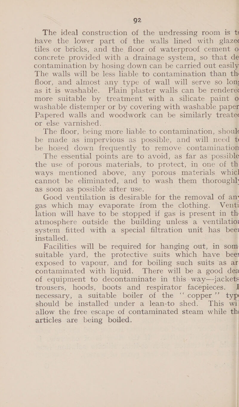 Q2 The ideal construction of the undressing room is t have the lower part of the walls lined with glaze tiles or bricks, and the floor of waterproof cement o concrete provided with a drainage system, so that de contamination by hosing down can be carried out easily The walls will be less liable to contamination than th floor, and almost any type of wall will serve so lon; as it is washable. Plain plaster walls can be rendere more suitable by treatment with a silicate paint oO washable distemper or by covering with washable paper Papered walls and woodwork can be similarly treatec or else varnished. The floor, being more liable to Juiceman shoul be made as impervious as possible, and will need t be hosed down frequently to remove contamination The essential points are to avoid, as far as possible the use of porous materials, to protect, in one of th ways mentioned above, any porous materials whic! cannot be eliminated, and to wash them thoroughl as soon as possible after use. Good ventilation is desirable for the removal of an gas which may evaporate from the clothing. Vent lation will have to be stopped if gas is present in th atmosphere outside the building unless a ventilatioz system fitted with a special filtration unit has bee installed. Facilities will be required for hanging out, in som suitable yard, the protective suits which have bee exposed to vapour, and for boiling such suits as ar contaminated with liquid. There will be a good dea of equipment to decontaminate in this way—jackets trousers, hoods, boots and respirator facepieces. I necessary, a suitable boiler of the ‘‘ copper’’ typ should be installed under a lean-to shed. This wi allow the free escape of contaminated steam while th articles are being boiled.