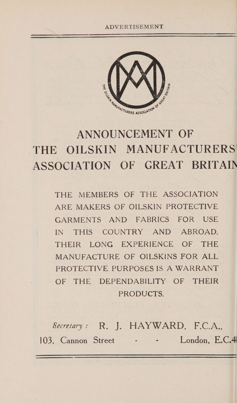  ANNOUNCEMENT OF THE OILSKIN MANUFACTURERS ASSOCIATION OF GREAT BRITAIN THE MEMBERS OF THE ASSOCIATION ARE MAKERS OF OILSKIN PROTECTIVE GARMENTS AND FABRICS FOR USE IN THIS COUNTRY AND - ABROAD. THEIR. LONG. EXPERIENCLOF . THE MANUFACTURE OF OILSKINS FOR ALL PROTECTIVE PURPOSES IS A WARRANT OF THE: DEPENDABILITY&gt; ‘OF “THEIR PRODUCTS. secretary &gt;’ R. J. HAYWARD ECA 103, Cannon Street - - London, E.C.4 