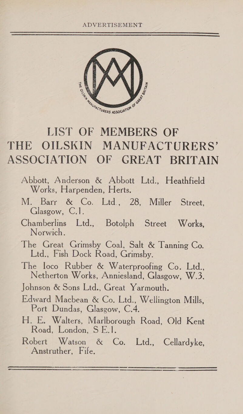  LIST OF MEMBERS OF THE OILSKIN MANUFACTURERS’ ASSOCIATION OF GREAT BRITAIN Abbott, Anderson &amp; Abbott Ltd., Heathfield Works, Harpenden, Herts. M. Barr &amp; Co. Ltd, 28, Miller Street, Glasgow, C.1. Chamberlins Ltd., Botolph Street Works, orwich. The Great Grimsby Coal, Salt &amp; Tanning Co. Ltd., Fish Dock Road, Grimsby. The loco Rubber &amp; Waterproofing Co. Ltd., Netherton Works, Anniesland, Glasgow, W.3. Johnson &amp; Sons Ltd., Great Yarmouth. Edward Macbean &amp; Co. Ltd., Wellington Mills, Port Dundas, Glasgow, C.4. H. E. Walters, Marlborough Road, Old Kent Road, London, S E.1. Robert Watson &amp; Co. Lid., Cellardyke, Anstruther, Fife.