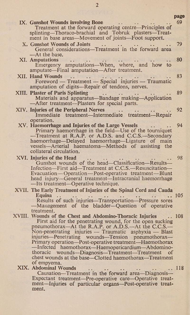 XI. XI. XII. XIV. XV. XVI. XVII. XVII. Treatment at the forward operating centre—Principles of splinting—Thoraco-brachial and Tobruk plasters—Treat- ment in base areas—Movement of joints—Foot support. Gunshot Wounds of Joints ‘ Genera! considerations—Treatment ‘in the forward area —At the base. Amputations Emergency amputations—When, where, ‘and how to amputate—Final amputation—After treatment. Hand Wounds... Foreword — Treatment — Special injuries — Traumatic amputation of digits—Repair of tendons, nerves, Plaster of Paris Splinting Materials and apparatus—Bandage making—A pplication —After treatment—Plasters for special parts. Injuries of the Peripheral Nerves Immediate treatment—Intermediate treatment—Repair operation. Haemorrhage and Injuries of the Large Vessels Primary haemorrhage in the field—Use of the tourniquet —Treatment at R.A.P. or A.D.S. and C.C.S.—Secondary haemorrhage—Delayed haemorrhage—Ligature of main vessels—Arterial haematoma—Methods of assisting the collateral circulation. Injuries of the Head : Gunshot wounds of the head—Classification—Results— Infection—First aid—Treatment at C.C.S.—Resuscitation— Evacuation-— Operation— Post-operative treatment—Blunt head injury—General treatment—Intracranial haemorrhage —Its treatment—Operative technique. The Early Treatment of Injuries of the Spinal Cord and Cauda Results of such injuries—Transportation—Pressure sores —Management of the bladder—Question of operative treatment. Wounds of the Chest and Abdomino-Thoracic Injuries First aid for the penetrating wound, for the open sucking pneumothorax—At the R.A.P. or A.D.S.—At the C.C.S.— Non-penetrating injuries — Traumatic asphyxia — Blast injuries—Penetrating wounds—Tension pneumothorax— Primary operation—Post-operative treatment—Haemothorax —Infected haemothorax—Haemopericardium—A bdomino- thoracic wounds—Diagnosis—Treatment—Treatment of chest wounds at the base—Clotted haemothorax—Treatment of empyema. Causation—Treatment in the forward area—Diagnosis— Expectant treatment—Pre-operative care—Operative treat- ment—lInjuries of particular organs—Post-operative treat- ment, page 69 79 80 83 89 92 94 98