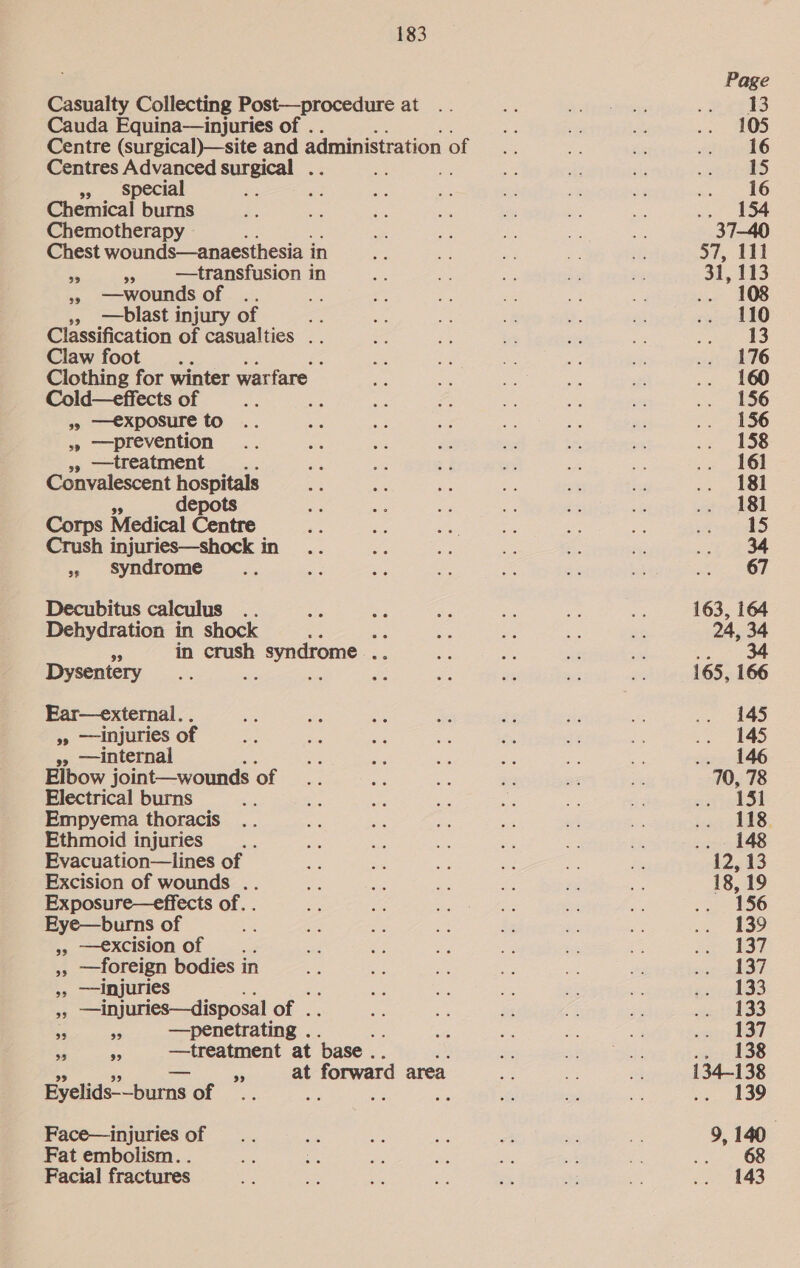Casualty Collecting Post—procedure at Cauda Equina—injuries of . Centre (surgical)—site and administration of Centres Advanced surgical » special : Chemical burns Chemotherapy Chest wounds—anaesthesia i in a “a —transfusion in » wounds of .. » —blast injury of ee Classification of casualties .. Claw foot... ; Clothing for winter warfare Cold—effects of = 9» —€xposure to »» prevention »» —treatment - Convalescent hospitals depots Corps Medical Cana Crush injuries—shock in + syndrome Decubitus calculus .. Dehydration in shock : ee S in crush h syndrome : Dysentery ; Se ; » —injuries of »» —internal Elbow joint—wounds of Electrical burns Empyema thoracis Ethmoid injuries Evacuation—lines of Excision of wounds .. Exposure—effects of. . Eye—burns of » —excisionof .. », ——foreign bodies in »» —injuries ¥ —injuries—disposal of . ie a —penetrating . aS ES fe —treatment at base . 99 55 at t forward area Eyelids-—burns of ; : Face—injuries of Fat embolism. . Facial fractures