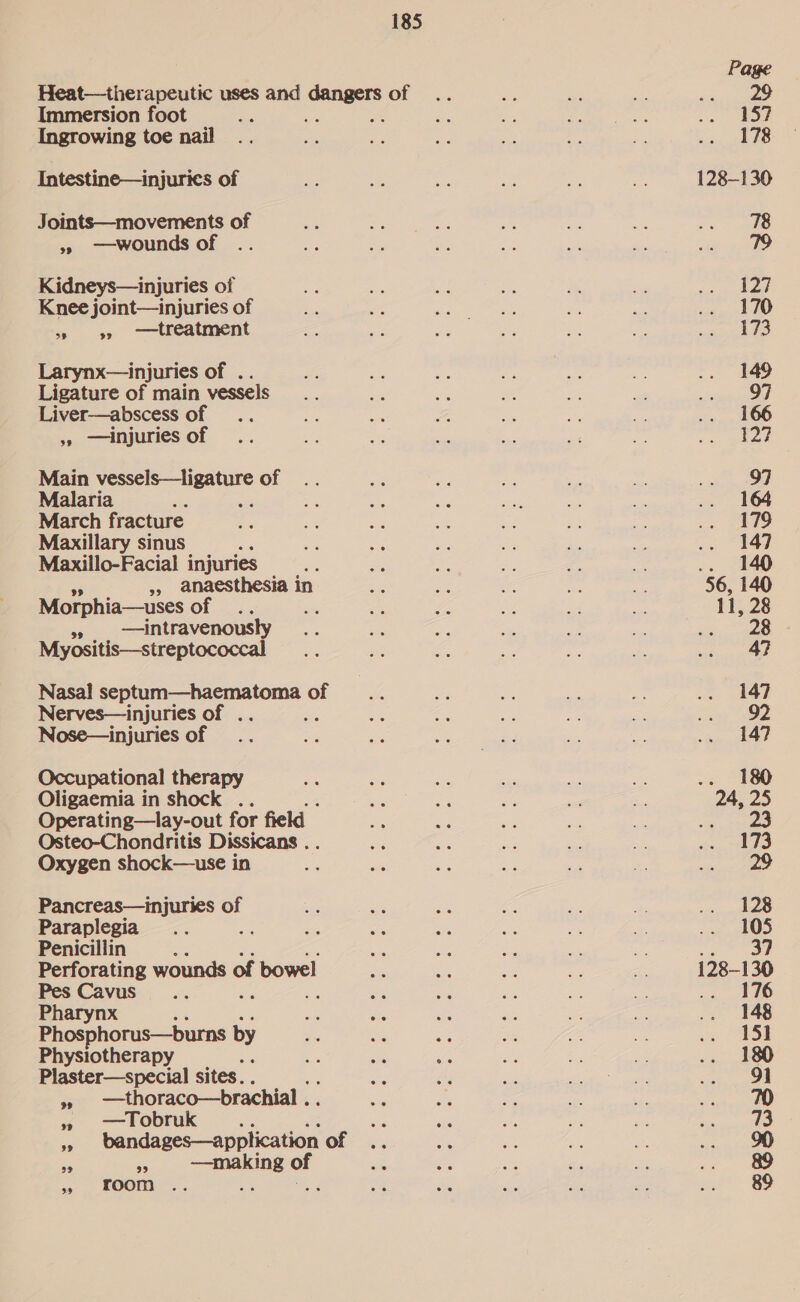 Heat—therapeutic uses and pieiad of Immersion foot Ingrowing toe nail Intestine—injurics of Joints—movements of »» ——-wounds of Kidneys—injuries of Knee joint—injuries of 3. 9? —tr eatment Larynx—injuries of . Ligature of main vessels Liver—abscess of ,»» —injuries of Main ee of Malaria March fracture Maxillary sinus 5 Maxillo-Facial injuries », anaesthesia i in Morphia—uses of , —intravenously Myositis—streptococcal Nasal septum—haematoma of Nerves—injuries of .. é Nose—injuries of Occupational therapy Oligaemia in shock .. Operating—lay-out for field Osteo-Chondritis Dissicans . Oxygen shock—use in Pancreas— injuries of Paraplegia os Penicillin : Perforating wounds of bowel Pes Cavus_... Pharynx Phosphorus—burns by Physiotherapy Plaster—special sites. . i —thoraco—brachial . » Tobruk ; = bandages—application of a 4 —making of ~ Foom -: co eR 128-130