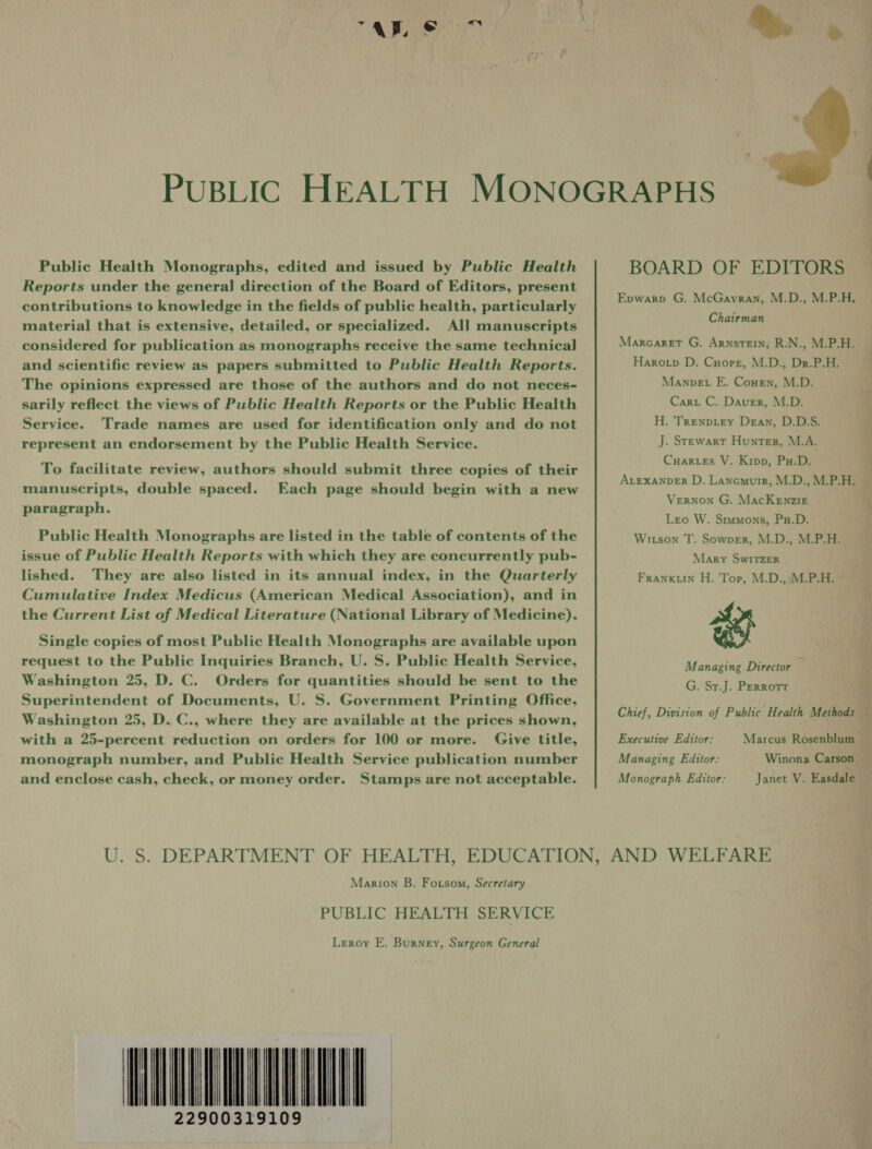 ARS Public Health Monographs, edited and issued by Public Health Reports under the general] direction of the Board of Editors, present contributions to knowledge in the fields of public health, particularly material that is extensive, detailed, or specialized. All manuscripts considered for publication as monographs receive the same technica] and scientific review as papers submitted to Public Health Reports. The opinions expressed are those of the authors and do not neces- sarily reflect the views of Public Health Reports or the Public Health Service. Trade names are used for identification only and do not represent an endorsement by the Public Health Service. To facilitate review, authors should submit three copies of their manuscripts, double spaced. Each page should begin with a new paragraph. Public Health Monographs are listed in the table of contents of the issue of Public Health Reports with which they are concurrently pub- lished. They are also listed in its annual index, in the Quarterly Cumulative Index Medicus (American Medical Association), and in the Current List of Medical Literature (National Library of Medicine). Single copies of most Public Health Monographs are available upon request to the Public Inquiries Branch, U. S. Public Health Service, Washington 25, D. C. Orders for quantities should be sent to the Superintendent of Documents, U. S. Government Printing Office, Washington 25, D. C., where they are available at the prices shown, with a 25-percent reduction on orders for 100 or more. Give title, monograph number, and Public Health Service publication number and enclose cash, check, or money order. Stamps are not acceptable.   BOARD OF EDITORS Epwarp G. McGavran, M.D., M.P.H. Chairman Marcaret G. Arnstein, R.N., M.P.H. Haro.p D. Cuore, M.D., Dr.P.H. Manpet FE. Counen, M.D. Cart C. Daver, M.D. H. Trenpiey Dean, D.D.S. J. Stewart Hunter, M.A. Cuar.es V. Kipp, Pu.D. ALEXANDER D. Lancmurr, M.D., M.P.H. Vernon G. MacKenzir Leo W. Stmmons, Pu.D. © Witson T. Sowver, M.D., M.P.H. Mary SwITZER FRANKLIN H. Top, M.D., M.P.H. we Managing Director q G. Sr.J. PERRoTT Chief, Division of Public Health Methods — Marcus Rosenblum _ Winona Carson — Janet V. Easdale — Executive Editor: Managing Editor: Monograph Editor: Marion B. Fotsom, Secretary PUBLIC HEALTH SERVICE Leroy E. Burney, Surgeon General ETI 22900319109