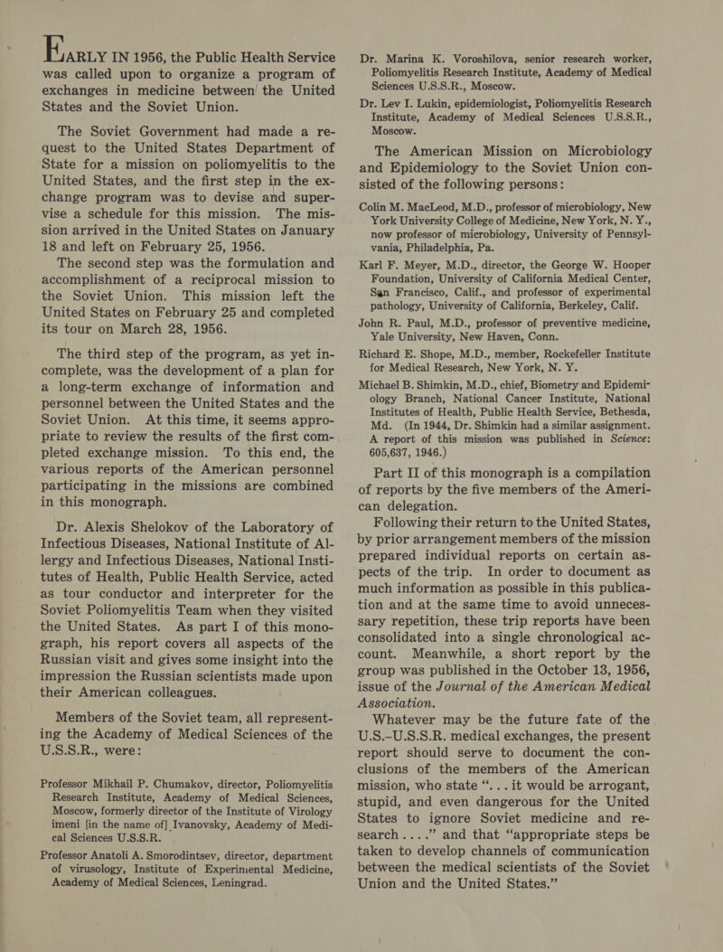 was called upon to organize a program of exchanges in medicine between’ the United States and the Soviet Union. The Soviet Government had made a re- quest to the United States Department of State for a mission on poliomyelitis to the United States, and the first step in the ex- change program was to devise and super- vise a schedule for this mission. The mis- sion arrived in the United States on January 18 and left on February 25, 1956. The second step was the formulation and accomplishment of a reciprocal mission to the Soviet Union. This mission left the United States on February 25 and completed its tour on March 28, 1956. The third step of the program, as yet in- complete, was the development of a plan for a long-term exchange of information and personnel between the United States and the Soviet Union. At this time, it seems appro- priate to review the results of the first com- pleted exchange mission. To this end, the various reports of the American personnel participating in the missions are combined in this monograph. Dr. Alexis Shelokov of the Laboratory of Infectious Diseases, National Institute of Al- lergy and Infectious Diseases, National Insti- tutes of Health, Public Health Service, acted as tour conductor and interpreter for the Soviet Poliomyelitis Team when they visited the United States. As part I of this mono- graph, his report covers all aspects of the Russian visit and gives some insight into the impression the Russian scientists made upon their American colleagues. Members of the Soviet team, all represent- ing the Academy of Medical Sciences of the U.S.S.R., were: Professor Mikhail P. Chumakov, director, Poliomyelitis Research Institute, Academy of Medical Sciences, Moscow, formerly director of the Institute of Virology imeni [in the name of] Ivanovsky, Academy of Medi- cal Sciences U.S.S.R. Professor Anatoli A. Smorodintsev, director, department of virusology, Institute of Experimental Medicine, Academy of Medical Sciences, Leningrad. Dr. Marina K. Voroshilova, senior research worker, Poliomyelitis Research Institute, Academy of Medical Sciences U.S.S.R., Moscow. Dr. Lev I. Lukin, epidemiologist, Poliomyelitis Research Institute, Academy of Medical Sciences U.S.S.R., Moscow. The American Mission on Microbiology and Epidemiology to the Soviet Union con- sisted of the following persons: Colin M. MacLeod, M.D., professor of microbiology, New York University College of Medicine, New York, N. Y., now professor of microbiology, University of Pennsyl- vania, Philadelphia, Pa. Karl F. Meyer, M.D., director, the George W. Hooper Foundation, University of California Medical Center, San Francisco, Calif., and professor of experimental pathology, University of California, Berkeley, Calif. John R. Paul, M.D., professor of preventive medicine, Yale University, New Haven, Conn. Richard E. Shope, M.D., member, Rockefeller Institute for Medical Research, New York, N. Y. Michael B. Shimkin, M.D., chief, Biometry and Epidemi- ology Branch, National Cancer Institute, National Institutes of Health, Public Health Service, Bethesda, Md. (In 1944, Dr. Shimkin had a similar assignment. A report of this mission was published in Science: 605,637, 1946.) Part II of this monograph is a compilation of reports by the five members of the Ameri- can delegation. Following their return to the United States, by prior arrangement members of the mission prepared individual reports on certain as- pects of the trip. In order to document as much information as possible in this publica- tion and at the same time to avoid unneces- sary repetition, these trip reports have been consolidated into a single chronological ac- count. Meanwhile, a short report by the group was published in the October 13, 1956, issue of the Journal of the American Medical Association. Whatever may be the future fate of the U.S.-U.S.S.R. medical exchanges, the present report should serve to document the con- clusions of the members of the American mission, who state “...it would be arrogant, stupid, and even dangerous for the United States to ignore Soviet medicine and re- search....” and that “appropriate steps be taken to develop channels of communication between the medical scientists of the Soviet Union and the United States.”