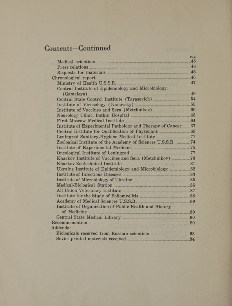 Contents— Continued Page Medicalosacientists. i. 0) et ee 45 Press relations -...:...oseewee eee 46 Requests for materials)... oe ee 46 Chronological reports 66k es SE a a ea 46 Ministry of Health USSR. 12 eee. AT Central Institute of Epidemiology and Microbiology (Gamaleya) oo ee 49 Central State Control Institute (Tarasevich) —----__---______ 54 Institute of Virusology (Ivanovsky). -------...-.-.-----—-1_-_------- 55 Institute of Vaccines and Sera (Metchnikov) —----------------------- 60 Neurology Clinic, Botkin Hospital WW 63 First Moscow Medical Institute 22.0.0 64 Institute of Experimental Pathology and Therapy of Cancer ____ 67 Central Institute for Qualification of Physicians -_-.........______ 69 Leningrad Sanitary-Hygiene Medical Institute _..---.-.___&gt;_S_ ai Zoological Institute of the Academy of Sciences U.S.S.R. _____74 Institute of Experimental Medicine ______________-__-------- 75 Oncological Institute of Leningrad. .2 02 et 17 Kharkov Institute of Vaccines and Sera (Metchnikov) 78 Kharkov Zootechnical Institute 2.) oe eee 81 Ukraine Institute of Epidemiology and Microbiology —_...._.___- 82 Institute of Infectious Diseases ——_-_ ee 83 Institute-of Microbiology. of Ukaine:2 4... 3.4.. 2ee eee. 85 Medical-Biological Station (202) eee ee ee 85 Ail-Unien Veterinary Institute 2.22 4 ee ee 87 Institute for the Study of Poliomyelitis —.....-.--------- 88 Academy of Medical Sciences U.S.S.R. -.---_--------------------------------- 89 Institute of Organization of Public Health and History of Medicine 2.05). 2 eA ee eee ee 89 Central State. Medical. Library2* cs &gt; eee 90 Recoinmendation 2... icnsl ae Oe 90 Addenda: Biologicals received from Russian scientists 93