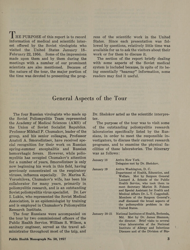 fier PURPOSE of this report is to record information of medical and scientific inter- est offered by the Soviet virologists who visited the United States January 18- February 22, 1956. Some of the impressions made upon them and by them during the meetings with a number of our prominent scientists are also mentioned. Because of the nature of the tour, the major portion of the time was devoted to presenting the prog- ress of the scientific work in the United States. Since each presentation was fol- lowed by questions, relatively little time was available for us to ask the visitors about their work or for them to discuss it. The section of the report briefly dealing with some aspects of the Soviet medical system is included because, in spite of its be- ing essentially “hearsay” information, some readers may find it useful. The four Russian virologists who made up the Soviet Poliomyelitis Team represented the Academy of Medical Sciences (AMS) of the Union of Soviet Socialist Republics. Professor Mikhail P. Chumakov, leader of the group, and his senior colleague, Professor Anatoli A. Smorodintsev, have received spe- cial recognition for their work on Russian spring-summer encephalitis and Russian hemorrhagic fevers. However, while polio- myelitis has occupied Chumakov’s attention for a number of years, Smorodintsev is only now beginning his work in this field, having previously concentrated on the respiratory viruses, influenza especially. Dr. Marina K. Voroshilova, Chumakov’s wife, has been his collaborator for many years, primarily in poliomyelitis research, and is an outstanding Soviet poliomyelitis virus specialist. Dr. Lev I. Lukin, who represented the Soviet Medical Association, is an epidemiologist by training and is employed in Chumakov’s Poliomyelitis Research Institute. The four Russians were accompanied on the tour by two commissioned officers of the Public Health Service. William S. Wilson, a sanitary engineer, served as the travel ad- ministrator throughout most of the trip, and Dr. Shelokov acted as the scientific interpre- ter. The purpose of the tour was to visit some of the outstanding poliomyelitis research laboratories specifically listed by the Rus- sians, in order to meet the responsible in- vestigators, to discuss their current research programs, and to examine the physical fa- cilities of these laboratories. The itinerary was as follows: January 18 Arrive New York. Delegates met by Dr. Shelokov. January 19 Arrive Washington, D. C. Department of Health, Education, and Welfare. Met by Surgeon General Leonard A. Scheele of the Public Health Service, who took them to meet Secretary Marion B. Folsom and Special Assistant for Health and Medical Affairs Dr. L. T. Coggeshall. Members of the Surgeon General’s , staff discussed the broad aspects of the poliomyelitis problem in the United States. January 20-21 National Institutes of Health, Bethesda, Md. Met by Dr. James Shannon, the director. Brief visits to several virus laboratories of the National Institute of Allergy and Infectious Diseases and of the Division of Bio-