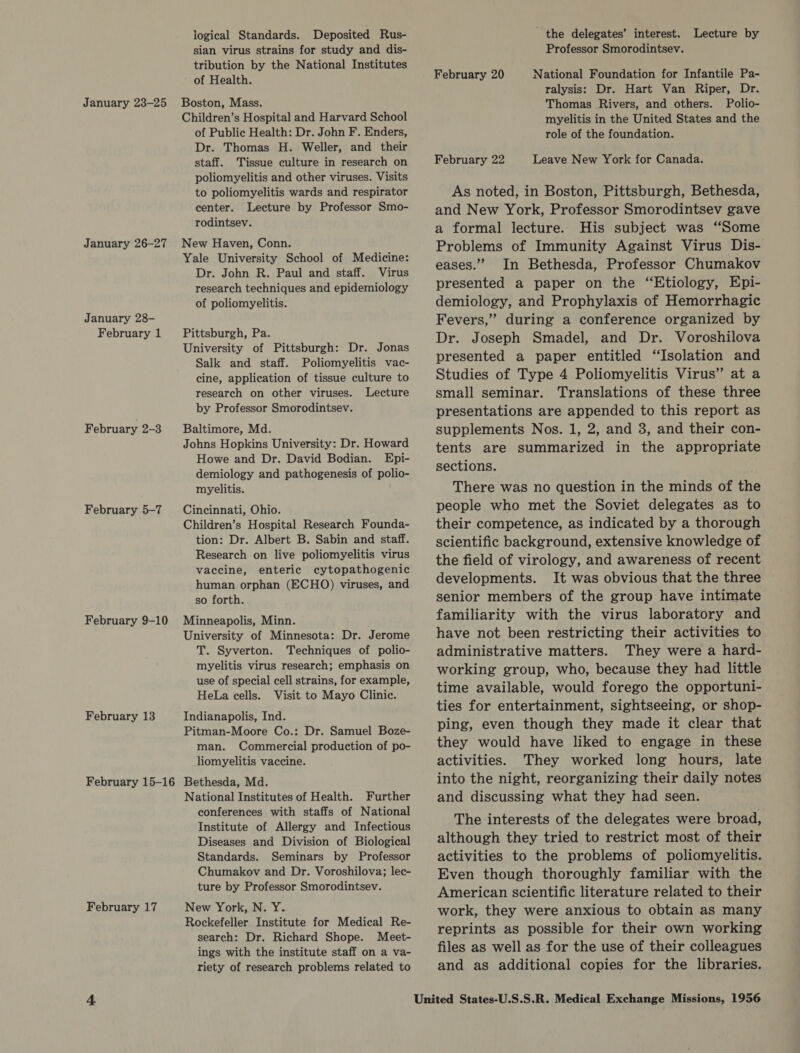 January 23-25 January 26-27 January 28- February 1 February 2-3 February 5-7 February 9-10 February 13 February 15-16 February 17 logical Standards. Deposited Rus- sian virus strains for study and dis- tribution by the National Institutes of Health. Boston, Mass. Children’s Hospital and Harvard School of Public Health: Dr. John F. Enders, Dr. Thomas H. Weller, and their staff. Tissue culture in research on poliomyelitis and other viruses. Visits to poliomyelitis wards and respirator center. Lecture by Professor Smo- rodintsev. New Haven, Conn. Yale University School of Medicine: Dr. John R. Paul and staff. Virus research techniques and epidemiology of poliomyelitis. Pittsburgh, Pa. University of Pittsburgh: Dr. Jonas Salk and staff. Poliomyelitis vac- cine, application of tissue culture to research on other viruses. Lecture by Professor Smorodintsev. Baltimore, Md. Johns Hopkins University: Dr. Howard Howe and Dr. David Bodian. Epi- demiology and pathogenesis of polio- myelitis. Cincinnati, Ohio. Children’s Hospital Research Founda- tion: Dr. Albert B. Sabin and staff. Research on live poliomyelitis virus vaccine, enteric cytopathogenic human orphan (ECHO) viruses, and so forth. Minneapolis, Minn. University of Minnesota: Dr. Jerome T. Syverton. Techniques of polio- myelitis virus research; emphasis on use of special cell strains, for example, HeLa cells. Visit to Mayo Clinic. Indianapolis, Ind. Pitman-Moore Co.: Dr. Samuel Boze- man. Commercial production of po- liomyelitis vaccine. Bethesda, Md. National Institutes of Health. Further conferences with staffs of National Institute of Allergy and Infectious Diseases and Division of Biological Standards. Seminars by Professor Chumakov and Dr. Voroshilova; lec- ture by Professor Smorodintsev. New York, N. Y. Rockefeller Institute for Medical Re- search: Dr. Richard Shope. Meet- ings with the institute staff on a va- riety of research problems related to the delegates’ interest. Lecture by Professor Smorodintsev. National Foundation for Infantile Pa- ralysis: Dr. Hart Van Riper, Dr. Thomas Rivers, and others. Polio- myelitis in the United States and the role of the foundation. February 20 February 22 Leave New York for Canada. As noted, in Boston, Pittsburgh, Bethesda, and New York, Professor Smorodintsev gave a formal lecture. His subject was “Some Problems of Immunity Against Virus Dis- eases.” In Bethesda, Professor Chumakov presented a paper on the “Etiology, Epi- demiology, and Prophylaxis of Hemorrhagic Fevers,” during a conference organized by Dr. Joseph Smadel, and Dr. Voroshilova presented a paper entitled “Isolation and Studies of Type 4 Poliomyelitis Virus” at a small seminar. Translations of these three presentations are appended to this report as supplements Nos. 1, 2, and 3, and their con- tents are summarized in the appropriate sections. There was no question in the minds of the people who met the Soviet delegates as to their competence, as indicated by a thorough scientific background, extensive knowledge of the field of virology, and awareness of recent developments. It was obvious that the three senior members of the group have intimate familiarity with the virus laboratory and have not been restricting their activities to administrative matters. They were a hard- working group, who, because they had little time available, would forego the opportuni- ties for entertainment, sightseeing, or shop- ping, even though they made it clear that they would have liked to engage in these activities. They worked long hours, late into the night, reorganizing their daily notes and discussing what they had seen. The interests of the delegates were broad, although they tried to restrict most of their activities to the problems of poliomyelitis. Even though thoroughly familiar with the American scientific literature related to their work, they were anxious to obtain as many reprints as possible for their own working files as well as for the use of their colleagues and as additional copies for the libraries.