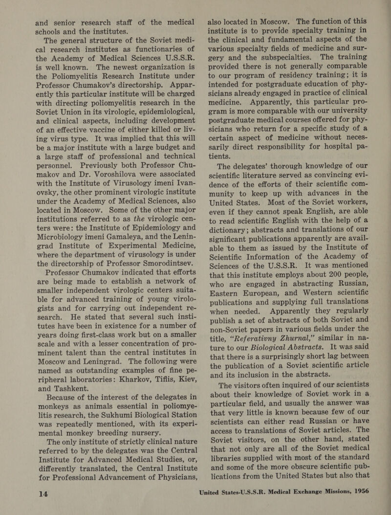 and senior research staff of the medical schools and the institutes. The general structure of the Soviet medi- cal research institutes as functionaries of the Academy of Medical Sciences U.S.S.R. is well known. The newest organization is the Poliomyelitis Research Institute under Professor Chumakov’s directorship. Appar- ently this particular institute will be charged with directing poliomyelitis research in the Soviet Union in its virologic, epidemiological, and clinical aspects, including development of an effective vaccine of either killed or liv- ing virus type. It was implied that this will be a major institute with a large budget and a large staff of professional and technical personnel. Previously both Professor Chu- makov and Dr. Voroshilova were associated with the Institute of Virusology imeni Ivan- ovsky, the other prominent virologic institute under the Academy of Medical Sciences, also located in Moscow. Some of the other major institutions referred to as the virologic cen- ters were: the Institute of Epidemiology and Microbiology imeni Gamaleya, and the Lenin- grad Institute of Experimental Medicine, where the department of virusology is under the directorship of Professor Smorodintsev. Professor Chumakov indicated that efforts are being made to establish a network of smaller independent virologic centers suita- ble for advanced training of young virolo- gists and for carrying out independent re- search. He stated that several such insti- tutes have been in existence for a number of years doing first-class work but on a smaller scale and with a lesser concentration of pro- minent talent than the central institutes in Moscow and Leningrad. The following were named as outstanding examples of fine pe- ripheral laboratories: Kharkov, Tiflis, Kiev, and Tashkent. Because of the interest of the delegates in monkeys as animals essential in poliomye- litis research, the Sukhumi Biological Station was repeatedly mentioned, with its experi- mental monkey breeding nursery. The only institute of strictly clinical nature referred to by the delegates was the Central Institute for Advanced Medical Studies, or, differently translated, the Central Institute for Professional Advancement of Physicians, 14 also located in Moscow. The function of this institute is to provide specialty training in the clinical and fundamental aspects of the various specialty fields of medicine and sur- gery and the subspecialties. The training provided there is not generally comparable to our program of residency training; it is intended for postgraduate education of phy- sicians already engaged in practice of clinical medicine. Apparently, this particular pro- gram is more comparable with our university postgraduate medical courses offered for phy- sicians who return for a specific study of a certain aspect of medicine without neces- sarily direct responsibility for hospital pa- tients. The delegates’ thorough knowledge of our scientific literature served as convincing evi- dence of the efforts of their scientific com- munity to keep up with advances in the United States. Most of the Soviet workers, even if they cannot speak English, are able to read scientific English with the help of a dictionary; abstracts and translations of our significant publications apparently are avail- able to them as issued by the Institute of Scientific Information of the Academy of Sciences of the U.S.S.R. It was mentioned that this institute employs about 200 people, who are engaged in abstracting Russian, Eastern European, and Western scientific publications and supplying full translations when needed. Apparently they regularly publish a set of abstracts of both Soviet and non-Soviet papers in various fields under the title, “Referativny Zhurnal,” similar in na- ture to our Biological Abstracts. It was said that there is a surprisingly short lag between the publication of a Soviet scientific article and its inclusion in the abstracts. The visitors often inquired of our scientists about their knowledge of Soviet work in a particular field, and usually the answer was that very little is known because few of our scientists can either read Russian or have access to translations of Soviet articles. The Soviet visitors, on the other hand, stated that not only are all of the Soviet medical libraries supplied with most of the standard and some of the more obscure scientific pub- lications from the United States but also that