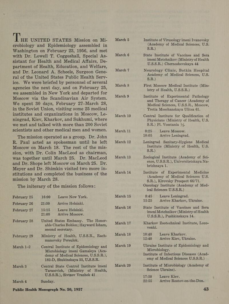he UNITED STATES Mission on Mi- crobiology and Epidemiology assembled in Washington on February 23, 1956, and met with Dr. Lowell T. Coggeshall, Special As- sistant for Health and Medical Affairs, De- partment of Health, Education, and Welfare, and Dr. Leonard A. Scheele, Surgeon Gene- ral of the United States Public Health Serv- ice. We were briefed by personnel of several agencies the next day, and on February 25, we assembled in New York and departed for Moscow via the Scandinavian Air System. We spent 30 days, February 27—March 28, in the Soviet Union, visiting some 25 medical institutes and organizations in Moscow, Le- ningrad, Kiev, Kharkov, and Sukhumi, where we met and talked with more than 200 Soviet scientists and other medical men and women. The mission operated as a group. Dr. John R. Paul acted as spokesman until he left Moscow on March 18. The rest of the mis- sion, with Dr. Colin MacLeod as chairman, was together until March 25. Dr. MacLeod and Dr. Shope left Moscow on March 25. Dr. Meyer and Dr. Shimkin visited two more in- stitutions and completed the business of the mission by March 28. The initerary of the mission follows: February 25 16:00 Leave New York. February 26 21:30 February 27 15:15 Leave Helsinki. 21:00 Arrive Moscow. United States Embassy. The Honor- able Charles Bohlen; Hayward Isham, second secretary. Ministry of Health, U.S.S.R., Rach- manovsky Pereulok. Arrive Helsinki. February 28 February 29 Central Institute of Epidemiology and Microbiology imeni Gamaleya (Aca- demy of Medical Sciences, U.S.S.R.), 182-D, Shukinskaya 33, U.S.S.R. Central State Control Institute imeni Tarasevich, (Ministry of Health, U.S.S.R.), Sivtzev Vrazhek 41 Sunday. March 1-2 March 3 March 4 March 5 March 6 March 7 March 8 March 9 March 10 March 11 March 12 March 13 March 14 March 15 March 16 March 17 March 18 March 19 March 20 Institute of Virusology imeni Ivanovsky (Academy of Medical Sciences, U.S. S.R.) State Institute of Vaccines and Sera imeni Metchnikov (Ministry of Health U.S.S.R.) Chernoshevskaya 44 Neurology Clinic, Botkin Hospital Academy of Medical Sciences, U.S. S.R.) First Moscow Medical Institute (Min- istry of Health, U.S.S.R.) Institute of Experimental Pathology and Therapy of Cancer (Academy of Medical Sciences, U.S.S.R., Moscow, Tretia Meschanskaya Ulitsa 61. Central Institute for Qualification of Physicians (Ministry of Health, U.S. S.R.) Pl. Vosstania 14. 0:25 Leave Moscow. 10:05 Arrive Leningrad. Leningrad Sanitary-Hygiene Medical Institute (Ministry of Health, U-S. S.R.) Zoological Institute (Academy of Sci- ence, U.S.S.R.), Universitetskaya Na- brizhnaya 1. Institute of Experimental Medicine (Academy of Medical Sciences U:S. S.R.), Kirovsky Prospect 66/71. Oncology Institute (Academy of Med- ical Sciences U.S.S.R.) 8:45 Leave Leningrad. 15:25 Arrive Kharkov, Ukraine. State Institute of Vaccines and Sera imeni Metchnikov (Ministry of Health U.S.S.R.), Pushkinskaya 14. Kharkov Zootechnical Institute, Lozo- venki. 10:40 Leave Kharkov. 12:40 Arrive Kiev, Ukraine. Ukraine Institute of Epidemiology and Microbiology. Institute of Infectious Diseases (Acad- emy of Medical Sciences U.S.S.R.) Institute of Microbiology (Academy of Science Ukraine). 17:50 Leave Kiev. 22:55 Arrive Rostov-on-the-Don.