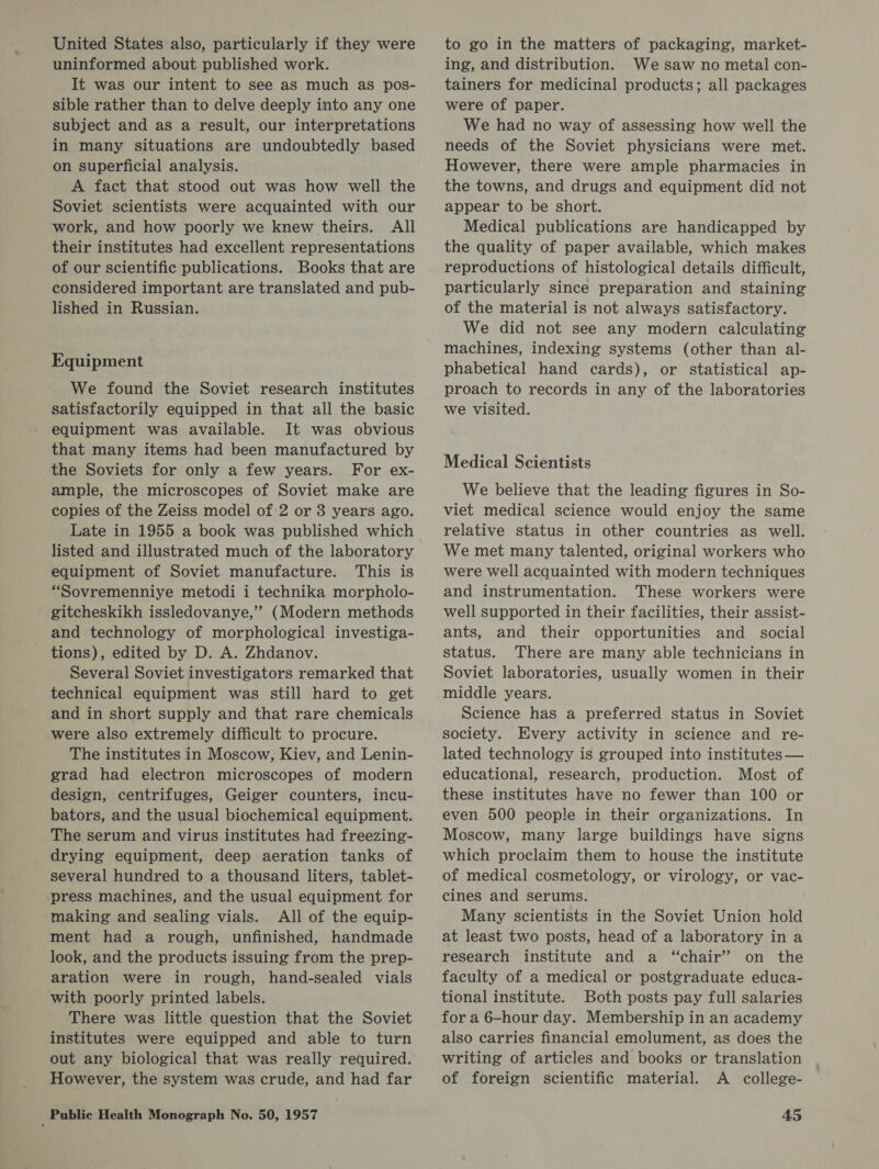 United States also, particularly if they were uninformed about published work. It was our intent to see as much as pos- sible rather than to delve deeply into any one subject and as a result, our interpretations in many situations are undoubtedly based on superficial analysis. A fact that stood out was how well the Soviet scientists were acquainted with our work, and how poorly we knew theirs. All their institutes had excellent representations of our scientific publications. Books that are considered important are translated and pub- lished in Russian. Equipment We found the Soviet research institutes satisfactorily equipped in that all the basic - equipment was available. It was obvious that many items had been manufactured by the Soviets for only a few years. For ex- ample, the microscopes of Soviet make are copies of the Zeiss model of 2 or 3 years ago. Late in 1955 a book was published which listed and illustrated much of the laboratory equipment of Soviet manufacture. This is “Sovremenniye metodi i technika morpholo- gitcheskikh issledovanye,” (Modern methods and technology of morphological investiga- tions), edited by D. A. Zhdanov. Several Soviet investigators remarked that technical equipment was still hard to get and in short supply and that rare chemicals were also extremely difficult to procure. The institutes in Moscow, Kiev, and Lenin- grad had electron microscopes of modern design, centrifuges, Geiger counters, incu- bators, and the usual biochemical equipment. The serum and virus institutes had freezing- drying equipment, deep aeration tanks of several hundred to a thousand liters, tablet- press machines, and the usual equipment for making and sealing vials. All of the equip- ment had a rough, unfinished, handmade look, and the products issuing from the prep- aration were in rough, hand-sealed vials with poorly printed labels. There was little question that the Soviet institutes were equipped and able to turn out any biological that was really required. However, the system was crude, and had far to go in the matters of packaging, market- ing, and distribution. Wesaw no metal con- tainers for medicinal products; all packages were of paper. We had no way of assessing how well the needs of the Soviet physicians were met. However, there were ample pharmacies in the towns, and drugs and equipment did not appear to be short. Medical publications are handicapped by the quality of paper available, which makes reproductions of histological details difficult, particularly since preparation and staining of the material is not always satisfactory. We did not see any modern calculating machines, indexing systems (other than al- phabetical hand cards), or statistical ap- proach to records in any of the laboratories we visited. Medical Scientists We believe that the leading figures in So- viet medical science would enjoy the same relative status in other countries as well. We met many talented, original workers who were Well acquainted with modern techniques and instrumentation. These workers were well supported in their facilities, their assist- ants, and their opportunities and social status. There are many able technicians in Soviet laboratories, usually women in their middle years. Science has a preferred status in Soviet society. Every activity in science and re- lated technology is grouped into institutes — educational, research, production. Most of these institutes have no fewer than 100 or even 500 people in their organizations. In Moscow, many large buildings have signs which proclaim them to house the institute of medical cosmetology, or virology, or vac- cines and serums. Many scientists in the Soviet Union hold at least two posts, head of a laboratory in a research institute and a “chair” on the faculty of a medical or postgraduate educa- tional institute. Both posts pay full salaries for a 6-hour day. Membership in an academy also carries financial emolument, as does the writing of articles and books or translation of foreign scientific material. A college-