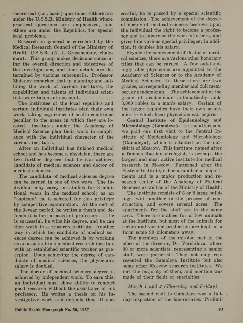 theoretical (i.e., basic) questions. Others are under the U.S.S.R. Ministry of Health where practical questions are emphasized, and others are under the Republics, for special local problems. Research in general is correlated by the Medical Research Council of the Ministry of Health U.S.S.R. (N. I. Graschenkov, chair- man). This group makes decisions concern- ing the overall direction and objectives of the investigations, and finer details are de- termined by various subcouncils. Professor Zhdanov remarked that in planning and out- lining the work of various institutes, the capabilities and talents of individual scien- tists were taken into account. The institutes of the local republics and certain individual institutes plan their own work, taking cognizance of health conditions - peculiar to the areas in which they are lo- cated. Institutes under the Academy of Medical Science plan their work in compli- ance with the individual character of the various institutes. After an individual has finished medical school and has become a physician, there are two further degrees that he can achieve, candidate of medical sciences and doctor of medical sciences. The candidate of medical sciences degree can be earned in one of two ways. The in- dividual may carry on studies for 3 addi- tional years in the medical school; as an “aspirant” he is selected for this privilege by competitive examination. At the end of the 3-year period, he writes a thesis and de- fends it before a board of professors. If he is successful, he wins his degree, and he can then work in a research institute. Another way in which the candidate of medical sci- ences degree can be achieved is by working as an assistant in a medical research institute with an established scientific worker as pre- ceptor. Upon achieving the degree of can- didate of medical sciences, the physician’s salary is doubled. The doctor of medical sciences degree is achieved by independent work. To earn this, an individual must show ability to conduct good research without the assistance of his professor. He writes a thesis on his in- vestigative work and defends this. If suc- cessful, he is passed by a special scientific commission. The achievement of the degree of doctor of medical sciences bestows upon the individual the right to become a profes- sor and to supervise the work of others, and gives him various special privileges; in addi- tion, it doubles his salary. Beyond the achievement of doctor of medi- cal sciences, there are various other honorary titles that can be earned. A few outstand- ingly able physicians are appointed to the Academy of Sciences or to the Academy of Medical Sciences. In these there are two grades, corresponding member and full mem- ber, or academician. The achievement of the grade of academician automatically adds 3,000 rubles to a man’s salary. Certain of the larger republics have their own acade- mies to which local physicians can aspire. Central Institute of Epidemiology and Microbiology (Gamaleya). In the afternoon, we paid our first visit to the Central In- stitute of Epidemiology and Microbiology (Gamaleya), which is situated on the out- skirts of Moscow. This institute, named after a famous Russian virologist, is perhaps the largest and most active institute for medical research in Moscow. Patterned after the Pasteur Institute, it has a number of depart- ments and is a major production and re- search center of the Academy of Medical Sciences as well as of the Ministry of Health. The institute consists of 6 or 8 large build- ings, with another in the process of con- struction, and covers several acres. The apartments for the staff are in the same area. There are stables for a few animals at the institute, but most of the animals for serum and vaccine production are kept on a farm some 30 kilometers away. The members of the mission met in the office of the director, Dr. Vershilova, where 30 or more scientists, representing a senior staff, were gathered. They not only rep- resented the Gamaleya Institute but also some other Moscow research institutes. We met the majority of them, and mention was made of their fields or specialties. March 1 and 2 (Thursday and Friday) The second visit to Gamaleya was a full- day inspection of the laboratories. Prelimi-