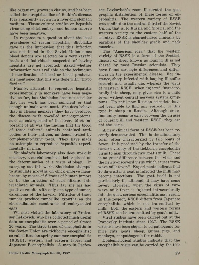 like organism, grows in chains, and has been called the streptobacillus of Botkin’s disease. It is apparently grown in a liver-pig stomach medium. Tissue culture studies on hepatitis virus using chick embryo and human embryo have been negative. In response to a question about the local prevalence of serum hepatitis, Shubladze gave us the impression that this infection was not found in the Soviet Union since blood donors are selected on a very careful basis and individuals suspected of having hepatitis are not accepted. Asked whether information was available on the techniques of sterilization of blood or blood products, she mentioned that this was done with “trypo flavine.”’ Finally, attempts to reproduce hepatitis experimentally in monkeys have been nega- tive so far, but Shubladze does not consider that her work has been sufficient or that enough animals were used. She does believe that in rhesus monkeys they have produced the disease with so-called microsymptoms, such as enlargement of the liver. Most im- portant of all was the finding that the blood of these infected animals contained anti- bodies to their antigen, as demonstrated by complement-fixing tests. They have made no attempts to reproduce hepatitis experi- mentally in man. oncology, a special emphasis being placed on the determination of a virus etiology. In carrying out this work, Shubladze attempts to stimulate growths on chick embryo mem- branes by means of filtrates of human tumors or by the injection of such filtrates into irradiated animals. Thus far she has had positive results with only one type of tumor, carcinoma of the larynx. Filtrates of these tumors produce tumorlike growths on the chorioallantoic membranes of embryonated eggs. We next visited the laboratory of Profes- sor Lefkovich, who has collected much useful data on encephalitis over a period of almost 20 years. The three types of encephalitis in the Soviet Union are tickborne encephalitis; so-called Russian spring-summer encephalitis (RSSE), western and eastern types; and Japanese B encephalitis. A map in Profes- sor Levkovitch’s room illustrated the geo- graphic distribution of these forms of en- cephalitis. The western variety of RSSE was confined to the central third of the Soviet Union, that is, to Russia and Siberia, and the western variety to the eastern half of the country. RSSE is characterized clinically by paralysis of the shoulder girdle and neck muscles. The “American idea’ that the western variety of RSSE is a form of the Scottish disease of sheep known as louping ill is not shared by most Russian scientists. They have found serologic differences and differ- ences in the experimental disease. For in- stance, sheep infected with louping ill suffer severely and usually die, whereas the virus of western RSSE, when injected intracere- brally into sheep, only gives rise to a mild fever without central nervous system symp- toms. Up until now Russian scientists have not been able to find any epizootic of this type in sheep in Russia. Although cross- immunity seems to exist between the viruses of louping ill and western RSSH, they are not the same. A new clinical form of RSSE has been re- cently demonstrated. This is the alimentary form, often characterized by two bouts of fever. It is produced by the transfer of the eastern variety of the tickborne encephalitis virus to man through raw goat’s milk. There is no great difference between this virus and the newly-discoverd virus which causes “two- wave milk fever.” Experiments indicate that 20 days after a goat is infected the milk may become infectious. The goat itself is not particularly ill, although it may have some fever. However, when the virus of two- wave milk fever is injected intracerebrally into the goat, serious encephalitis may result. In this respect, RSSE differs from Japanese encephalitis, which is not transmitted by milk. Both the eastern and western forms of RSSE can be transmitted by goat’s milk. Viral studies have been carried out at the Ivanovsky Institute since 1987. The RSSE viruses have been shown to be pathogenic for mice, rats, goats, sheep, guinea pigs, and monkeys, nonpathogenic for rabbits. Epidemiological studies indicate that the encephalitis virus can be carried by the tick