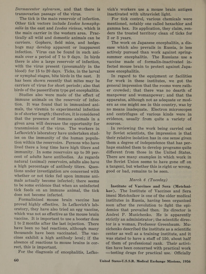 Dermacentor sylvarum, and that there is transovarian passage of the virus. The tick is the main reservoir of infection. Other tick vectors include Ixodes hemaphy- salis in the east and Ixodes ricinus, which is the main carrier in the western area. Prac- tically all wild and domestic animals can be carriers. Gophers, field mice, and hedge- hogs may develop apparent or inapparent infection. Virus can be found in such ani- mals over a period of 7 to 9 days. In birds there is also a large reservoir of infection, with the virus present (presumably in the blood) for 15 to 20 days. Ticks, in the larval or nymphal stages, bite birds in the nest. It has been shown recently that mites may be carriers of virus for short periods; also that birds of the passeriform type get encephalitis. Studies also were made of the effect of immune animals on the reservoir of infec- tion. It was found that in immunized ani- mals, the viremia to experimental infection is of shorter length; therefore, it is considered that the presence of immune animals in a given area will decrease the opportunity for transmission of the virus. The workers in Lefkovich’s laboratory have undertaken stud- ies on the immunity of the human popula- tion within the reservoirs. Persons who have lived there a long time have high titers and immunity. In some reservoirs up to 30 per- cent of adults have antibodies. As regards natural (animal) reservoirs, adults also have a high percentage of antibody titers. Ques- tions under investigation are concerned with whether or not ticks fed upon immune ani- mals actually become infected; there seems to be some evidence that when an uninfected tick feeds on an immune animal, the tick does not become infected. Formalinized mouse brain vaccine has proved highly effective. In Lefkovich’s lab- oratory, they have also tried an egg vaccine, which was not as effective as the mouse brain vaccine. It is important to use a booster dose 1 to 2 months after the last injection. There have been no bad reactions, although many thousands have been vaccinated. The vac- cines exhibit a high antibody level; if the absence of reactions to mouse brains is cor- rect, this is important. For the diagnosis of encephalitis, Lefko- 60 vich’s workers use a mouse brain antigen inactivated with ultraviolet light. For tick control, various chemicals were mentioned, notably one called hexachlor and gamma hex. Its application, they claim, ren- ders the treated territory clean of ticks for 2 or 3 years. The work on Japanese encephalitis, a dis- ease which also prevails in Russia, is less actively pursued than work against spring- summer encephalitis. The Russians use a vaccine made of formalin-inactivated in- fected mouse brain to protect against Japa- nese encephalitis. In regard to the equipment or facilities for work in these institutes, we got the general impression that the rooms were rath- er crowded; that there was no dearth of manpower and womanpower; and that the apparatus, although not as adequate or mod- ern as one might see in this country, was by no means inadequate. Electron microscopes and centrifuges of various kinds were in evidence, usually from quite a variety of sources. In reviewing the work being carried out by Soviet scientists, the impression is that their relative isolation has in one sense given them a degree of independence that has per- haps enabled them to develop programs quite different from those in the United States. There are many examples in which work in the Soviet Union seems to have gone off on a tangent, but whether this is right or wrong, good or bad, remains to be seen. March 6 (Tuesday) Institute of Vaccines and Sera (Metchni- kov). The Institute of Vaccines and Sera imeni Metchnikov is one of the older medical institutes in Russia, having been organized soon after the revolution to fight the epi- demics that prevailed then. Its director is Andrei P. Muzichenko. He is apparently strictly an administrator ; the scientific direc- tor is a woman, Professor Greenbaum. Mu- zichenko described the institute as a scientific center as well as a training institute, and it was stated to have a staff of 150, about half of them of professional rank. Their activi- ties have been concerned with practical work —testing drugs for practical use. Officially