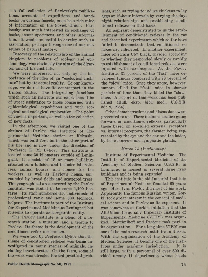 A full collection of Pavlovsky’s publica- tions, accounts of expeditions, and hand- books on various insects, must be a rich mine of information on the Soviet Union. Pav- lovsky was much interested in exchange of books, insect specimens, and other informa- tion. It would be useful to develop such an association, perhaps through one of our mu- seums of natural history. Discovery of the relationship of the animal kingdom to problems of ecology and epi- demiology was obviously the aim of the direc- tor and of his institute. We were impressed not only by the im- portance of the idea of an “ecological insti- tute” but by its actual reality. To our knowl- edge, we do not have its counterpart in the United States. The integrating functions which such an institute can exert should be of great assistance to those concerned with epidemiological expeditions and with eco- logical and zoological exploration. The point of view is important, as well as the collection of new facts. In the afternoon, we visited one of the shrines of Pavlov, the Institute of Ex- perimental Medicine station at Koltushi, which was built for him in the latter part of his life and is now under the direction of Professor K. M. Bykov. This institute is located some 30 kilometers outside of Lenin- grad. It consists of 15 or more buildings situated on a hillside, and includes laborato- ‘ries, animal houses, and homes for the workers, as well as Pavlov’s house, sur- rounded by broad fields and scattered trees. The geographical area covered by the Pavlov Institute was stated to be some 1,400 hec- tares. Its staff numbered 150 individuals of professional rank and some 300 technical helpers. The institute is part of the Institute for Experimental Medicine at Leningrad but it seems to operate as a separate entity. The Pavlov Institute is a blend of a re- search station, a museum, and a temple to Pavlov. Its theme is the development of the conditioned reflex mechanism. We were told by Professor Bykov that the theme of conditioned reflexes was being in- vestigated in many species of animals, in- cluding invertebrates. On the farm, some of the work was directed toward practical prob- lems, such as trying to induce chickens to lay eggs at 12-hour intervals by varying the day- night relationships and teins condi- tioned reflexes on that basis. An aspirant demonstrated to us the estab- lishment of conditioned reflexes in the rat and described experiments which so far have failed to demonstrate that conditioned re- flexes are inherited. In another experiment, mice of strain C57 black, divided according to whether they responded slowly or rapidly to establishment of conditioned reflexes, were injected with carcinogens. At the Pavlov Institute, 31 percent of the “fast’’ mice de- | veloped tumors compared with 78 percent of the “slow” mice. Once they arose, however, tumors killed the “fast”? mice in shorter periods of time than they killed the “slow” mice. A report of this work has been pub- lished (Bull. eksp. biol. med., U.S.S.R. 38: 9, 1954). Other demonstrations and discussions were presented to us. These included studies going forward on conditioned reflexes, particularly those based on so-called external receptors vs. internal receptors, the former being rep- resented by the eye and the ear and the latter, by bone marrow and lymphatic glands. March 14 (Wednesday) Institute of Experimental Medicine. The Institute of Experimental Medicine of the Academy of Medical Sciences U.S.S.R. in Leningrad is housed in several large gray buildings and is being expanded. This institute is the old Imperial Institute of Experimental Medicine founded 65 years ago. Here Ivan Pavlov did most of his work. Apparently the famous Russian writer, Gor- ki, took great interest in the concept of medi- cal science and in Pavlov as its exponent. It was somewhat at Gorki’s initiation that the All-Union (originally Imperial) Institute of Experimental Medicine (VIEM) was organ- ized. Metchnikoff and Pasteur took part in its organization. Fora long time VIEM was one of the main research institutes in Russia. With the organization of the Academy of Medical Sciences, it became one of the insti- tutes under academy jurisdiction. It is still large, with a personnel of over 500 di- vided among 11 departments whose heads