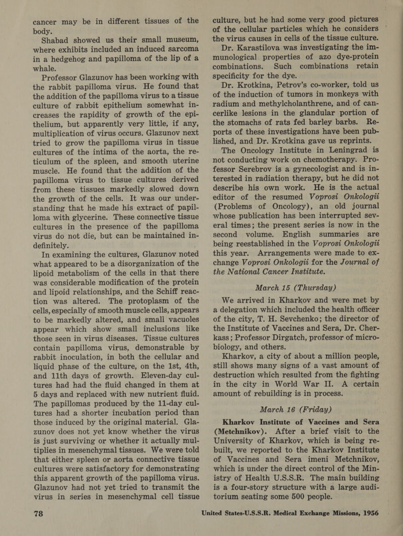 cancer may be in different tissues of the body. Shabad showed us their small museum, where exhibits included an induced sarcoma in a hedgehog and papilloma of the lip of a whale. Professor Glazunov has been working with the rabbit papilloma virus. He found that the addition of the papilloma virus to a tissue culture of rabbit epithelium somewhat in- creases the rapidity of growth of the epi- thelium, but apparently very little, if any, multiplication of virus occurs. Glazunov next tried to grow the papilloma virus in tissue cultures of the intima of the aorta, the re- ticulum of the spleen, and smooth uterine muscle. He found that the addition of the papilloma virus to tissue cultures derived from these tissues markedly slowed down the growth of the cells. It was our under- standing that he made his extract of papil- loma with glycerine. These connective tissue cultures in the presence of the papilloma virus do not die, but can be maintained in- definitely. In examining the cultures, Glazunov noted what appeared to be a disorganization of the lipoid metabolism of the cells in that there was considerable modification of the protein and lipoid relationships, and the Schiff reac- tion was altered. The protoplasm of the cells, especially of smooth muscle cells, appears to be markedly altered, and small vacuoles appear which show small inclusions like those seen in virus diseases. Tissue cultures contain papilloma virus, demonstrable by rabbit inoculation, in both the cellular and liquid phase of the culture, on the Ist, 4th, and 11th days of growth. Eleven-day cul- tures had had the fluid changed in them at 5 days and replaced with new nutrient fluid. The papillomas produced by the 11-day cul- tures had a shorter incubation period than those induced by the original material. Gla- zunov does not yet know whether the virus is just surviving or whether it actually mul- tiplies in mesenchymal tissues. We were told that either spleen or aorta connective tissue cultures were satisfactory for demonstrating this apparent growth of the papilloma virus. Glazunov had not yet tried to transmit the virus in series in mesenchymal cell tissue 78 culture, but he had some very good pictures of the cellular particles which he considers the virus causes in cells of the tissue culture. Dr. Karastilova was investigating the im- munological properties of azo dye-protein combinations. Such combinations retain specificity for the dye. Dr. Krotkina, Petrov’s co-worker, told us of the induction of tumors in monkeys with radium and methylcholanthrene, and of can- cerlike lesions in the glandular portion of the stomachs of rats fed barley barbs. Re- ports of these investigations have been pub- lished, and Dr. Krotkina gave us reprints. The Oncology Institute in Leningrad is not conducting work on chemotherapy. Pro- fessor Serebrov is a gynecologist and is in- terested in radiation therapy, but he did not describe his own work. He is the actual editor of the resumed Voprosi Onkologii (Problems of Oncology), an old journal whose publication has been interrupted sev- eral times; the present series is now in the second volume. English summaries are this year. Arrangements were made to ex- change Voprosi Onkologii for the Journal of the National Cancer Institute. March 15 (Thursday) We arrived in Kharkov and were met by a delegation which included the health officer of the city, T. H. Sevchenko; the director of the Institute of Vaccines and Sera, Dr. Cher- kass; Professor Dirgatch, professor of micro- biology, and others. Kharkov, a city of about a million people, still shows many signs of a vast amount of destruction which resulted from the fighting in the city in World War II. A certain amount of rebuilding is in process. March 16 (Friday) Kharkov Institute of Vaccines and Sera (Metchnikov). After a brief visit to the University of Kharkov, which is being re- built, we reported to the Kharkov Institute of Vaccines and Sera imeni Metchnikov, which is under the direct control of the Min- istry of Health U.S.S.R. The main building is a four-story structure with a large audi- torium seating some 500 people. 
