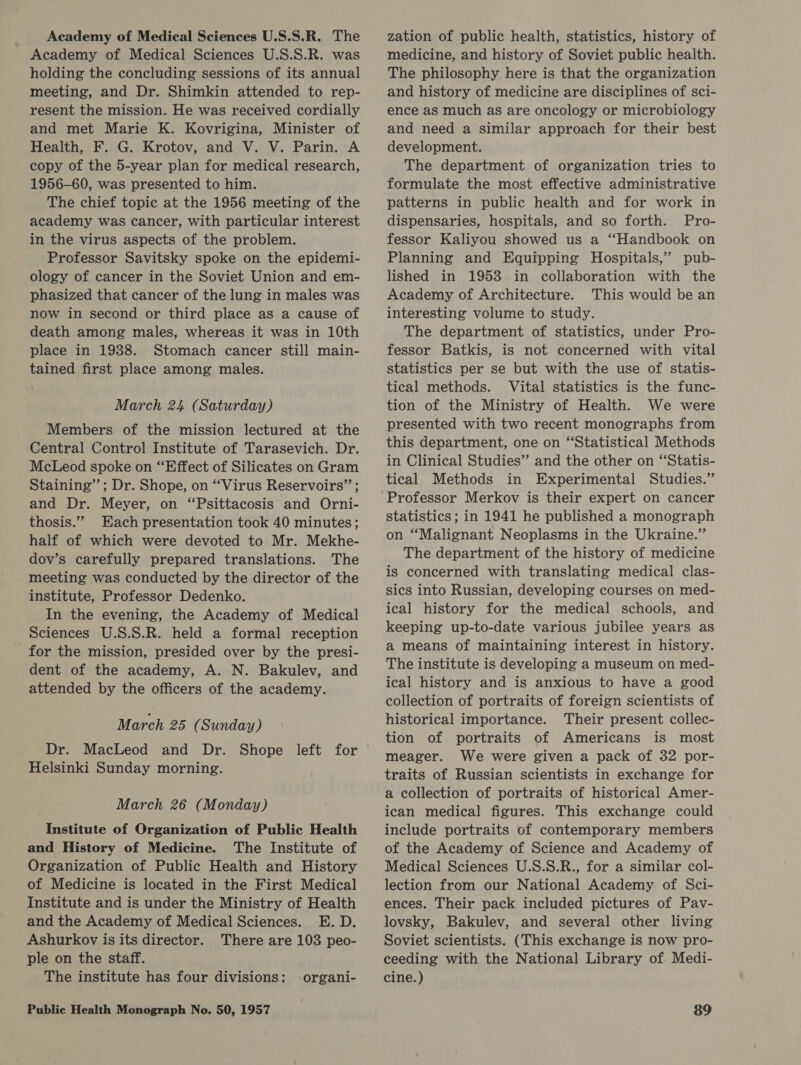 Academy of Medical Sciences U.S.S.R. The Academy of Medical Sciences U.S.S.R. was holding the concluding sessions of its annual meeting, and Dr. Shimkin attended to rep- resent the mission. He was received cordially and met Marie K. Kovrigina, Minister of Health, F. G. Krotov, and V. V. Parin. A copy of the 5-year plan for medical research, 1956-60, was presented to him. The chief topic at the 1956 meeting of the academy was cancer, with particular interest in the virus aspects of the problem. Professor Savitsky spoke on the epidemi- ology of cancer in the Soviet Union and em- phasized that cancer of the lung in males was now in second or third place as a cause of death among males, whereas it was in 10th place in 1938. Stomach cancer still main- tained first place among males. March 24 (Saturday) Members of the mission lectured at the Central Control Institute of Tarasevich. Dr. McLeod spoke on “Effect of Silicates on Gram Staining”; Dr. Shope, on ‘Virus Reservoirs” ; and Dr. Meyer, on “Psittacosis and Orni- thosis.”” Each presentation took 40 minutes; half of which were devoted to Mr. Mekhe- dov’s carefully prepared translations. The meeting was conducted by the director of the institute, Professor Dedenko. In the evening, the Academy of Medical Sciences U.S.S.R. held a formal reception _ for the mission, presided over by the presi- dent of the academy, A. N. Bakulev, and attended by the officers of the academy. March 25 (Sunday) Dr. MacLeod and Dr. Shope left for Helsinki Sunday morning. March 26 (Monday) Institute of Organization of Public Health and History of Medicine. The Institute of Organization of Public Health and History of Medicine is located in the First Medical Institute and is under the Ministry of Health and the Academy of Medical Sciences. E. D. Ashurkov is its director. There are 103 peo- ple on the staff. The institute has four divisions: organi- zation of public health, statistics, history of medicine, and history of Soviet public health. The philosophy here is that the organization and history of medicine are disciplines of sci- ence as much as are oncology or microbiology and need a similar approach for their best development. The department of organization tries to formulate the most effective administrative patterns in public health and for work in dispensaries, hospitals, and so forth. Pro- fessor Kaliyou showed us a “Handbook on Planning and Equipping Hospitals,” pub- lished in 1958.in collaboration with the Academy of Architecture. This would be an interesting volume to study. The department of statistics, under Pro- fessor Batkis, is not concerned with vital statistics per se but with the use of statis- tical methods. Vital statistics is the func- tion of the Ministry of Health. We were presented with two recent monographs from this department, one on “Statistical Methods in Clinical Studies” and the other on “‘Statis- tical Methods in Experimental Studies.” Professor Merkov is their expert on cancer statistics ; in 1941 he published a monograph on “Malignant Neoplasms in the Ukraine.” The department of the history of medicine is concerned with translating medical clas- sics into Russian, developing courses on med- ical history for the medical schools, and keeping up-to-date various jubilee years as a means of maintaining interest in history. The institute is developing a museum on med- ical history and is anxious to have a good collection of portraits of foreign scientists of historical importance. Their present collec- tion of portraits of Americans is most meager. We were given a pack of 32 por- traits of Russian scientists in exchange for a collection of portraits of historical Amer- ican medical figures. This exchange could include portraits of contemporary members of the Academy of Science and Academy of Medical Sciences U.S.S.R., for a similar col- lection from our National Academy of Sci- ences. Their pack included pictures of Pav- lovsky, Bakulev, and several other living Soviet scientists. (This exchange is now pro- ceeding with the National Library of. Medi- cine.)