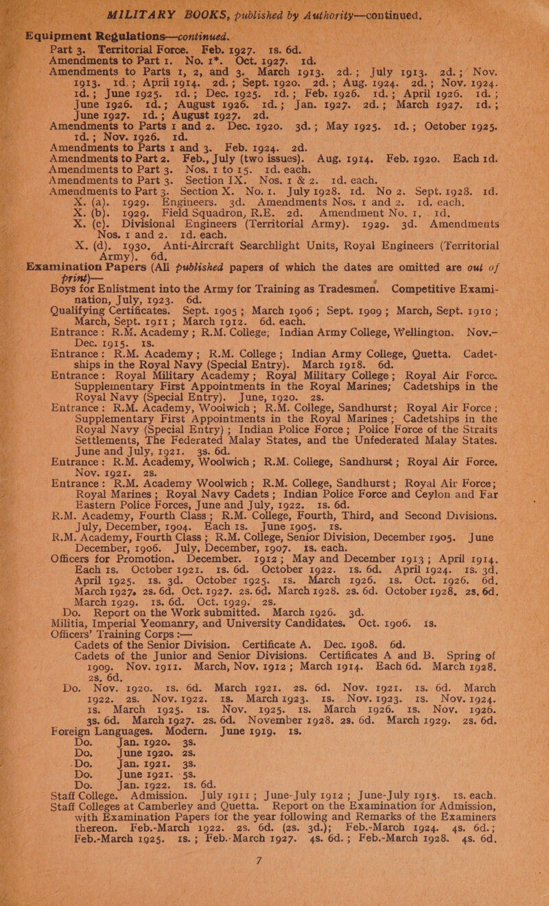   eF0s&lt; June’ 1925. 1d.; Dec. 1925. 1d.; Feb. 1926. be Re April’ 1926, 1d.;_ June 1926. 1d.; August 1926. 3d.) ‘Jan..-1927.° 20.5 March 1927. Id.3. June 1927. 1d.; August 1927. ad. fl Amendments to Parts 1 and 2. Dec. 1920. 3d.; May 1925. 1d.; Oetober 1925. 1d.; Nov. 1926. 1d. Amendments to Parts 1 and 3. Feb. 1924. 2d. Amendments to Part2. Feb., July (two issues). Aug. 1914. Feb. 1920. Each 1d. Amendments to Part 3. Nos. 1to15. id. each. Amendments to Part 3. Section 1X. Nos. 1 &amp; 2. 1d. each. Amendments to Part 3. Section X. No.1. July 1928. 1d. No 2. Sept. see id. : X. (a). 31929. Engineers. 3d. Amendments Nos. 1 and 2. id. each, ae X. (b). 1929. Field Squadron, R.E. 2d. Amendment No. 1, 1d, Z X. (c). Divisional Engineers (Territorial Army). 1929. 3d. Amendments    X, (q). el Anti-Aircraft Searchlight Units, Royal Engineers (Territorial rm  prt ‘ Boys for Enlistment into the Army for Training as Tradesmen. Competitive Exami- nation, July, 1923. 6d. - Qualifying Certificates. Sept. 1905 ;, March ager Sept. 19909 ; March, Sept. 978 March, Sept. 1911; March 1g1r2. 6d. each gus oa R.M. Academy ; ; R.M. College; Indian Army College, Wellington. N ov. = ec. Ig15. IS. Entrance: R.M. Academy; R.M. College; Indian Army College, Quetta. Cadet- ‘ ships in the Royal Navy (Special Entry). March 1918. 6d. _Entrance: Royal Military Academy; Royal Military College; Royal Air Force. Supplementary First Appointments in the oF Marines; Cadetships in the Royal Navy (Special Entry). June, 1920. Entrance: R.M. Academy, Woolwich; R.M. College: Sandhurst; Royal Air Force ; Supplementary First Appointments in the Royal Marines; Cadetships in the Royal Navy (Special Entry) ; Indian Police Force; Police Force of the Straits Settlements, The Federated Malay States, and the Unfederated Malay States. June and July, 1921. 3s. 6d. Entrance: R.M. Academy, Woolwich; R.M. College, Sandhurst; Royal Air Force. Nov. 1921. 2s. : - Entrance : R. M. Academy Woolwich; R.M. College, Sandhurst; Royal Air Force; Royal Marines; Royal Navy Cadets ; Indian Police Force and Ceylon and Far Eastern Police Forces, June and July, 1922. 1s. 6d. R.M. Academy, Fourth Class; R.M. College, Fourth, Third, and Second Divisions. july, December, 1904. Eachis. June 1905. Is. R.M. Academy, Fourth Class ; R.M. College, Senior Division, December 1905. June December, 1906. July, December, 1907. is. each. Officers for Promotion. December. 1912; May and December 1913; April 1914. Each rs. October 1921. 1s. 6d. October 1922. 18. 6d. April ig24. 15. 3d. April 1925. 1s. 3d. October 1925. 1s. March 1926. 1s. Oct. 1926. 6d, March 1927. 28.6d. Oct.1927. 2s.6d. March 1928. 2s. 6d. October 1928, 2s. 6d. March 1929. 18. 6d. Oct. 1929. 2s, Do. Report on the Work submitted. March 1926. dd. Militia, Imperial Yeomanry, and University Candidates. Oct. 1906. Is. Officers’ Training Corps :— Cadets of the Senior Division. Certificate A. Dec. 1908. 6d. Cadets of the Junior and Senior Divisions. Certificates A and B. Spring of 1909. Nov. 1911. March, Nov. 1912; March 1914. Each 6d. March 1928. 2s, 6d. Do. Nov. 1920. 1s. 6d. March 1921. 2s. 6d. Nov. tg2x. 1s. 6d. March 1922. 28. Nov.1922. is. Marchig23. 18. Nov.1923. 18s. Nov. 1924. is. March 1925. 1s. Nov. 1925. 1s. March 1926. 1s. Nov. 1926. 3s. 6d. March 1927. 2s.6d. November 1928. 2s. 6d. March i929. 2s. 6d. Foreign Languages. Modern. June 191g. Is. Do. Jan. 1920. 38. Do. June 1920. 2s. -Do. Jan. 1921. 33. Do. June 1921. «5s. Do. Jan. 1922. 1s. 6d. Staff College. Admission. July 1911; June-July r912; June-July 1918. 15. each. Staff Colleges at Camberley and Quetta. Report on the Examination for Admission, with Examination Papers for the year following and Remarks of the Examiners thereon. Feb.-March 1922. 2s. 6d. (2s. 3d.); Feb.-March 1924. 4s. 6d.; Feb.-March 1925. 1S.; Feb.-March 1927. 4s. 6d.; Feb.-March 1928. 4s. 6d.