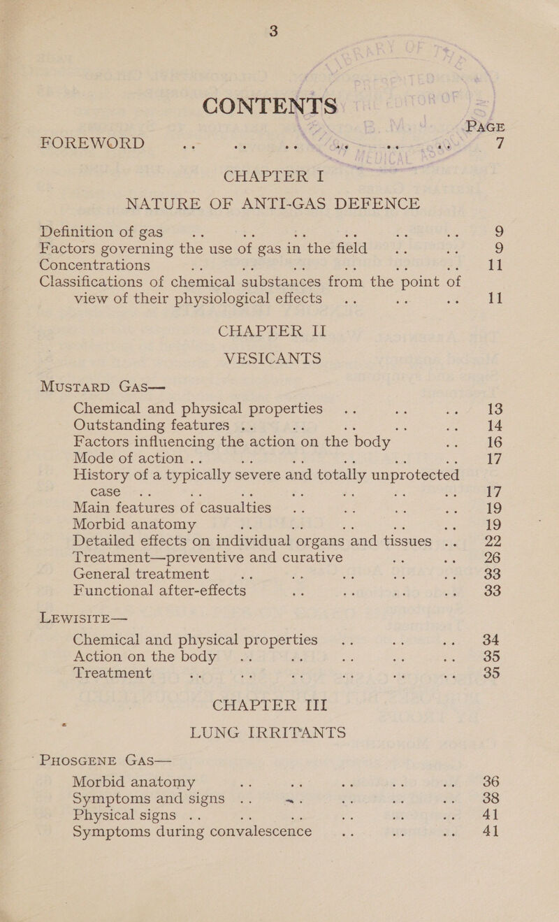 CONTENTS Se PAGE FOREWORD oa we oes BR ee say y) CHAPTER I NATURE OF ANTI-GAS DEFENCE Definition of gas ae 9 Factors governing the use of gas in n the field 9 Concentrations ¥ 11 Classifications of chemical substances from the point of view of their physiological effects .. - Re ees CHAPLER ii VESICANTS MustTaRD GAs— Chemical and physical Lg ait a ee 13 Outstanding features .. ; Bh 14 Factors influencing the action ¢ on the body he 16 Mode of action . 17 History of a typically s severe and d totally unprotected Case &gt;&lt;. 17 Main features of casualties ae ee Se i 19 Morbid anatomy i si 19 Detailed effects on individual organs and tissues Bes gees Treatment—preventive and curative ie sa eo General treatment ce as 3 ae a comes Functional after-effects ie - ne ish 38 LEWISITE— Chemical and physical Lig ane Ae ie ate aetion en the bodyi ¥..# a cs LRA Treatment t is, ey a ota vanit oo CHAPI ER. iit : LUNG IRRITANTS ' PHOSGENE GAas— Morbid anatomy me ace a a ihe 86 Symptoms and signs .. ~. rt we Wh S88 Physical signs .. Ks ke apes Symptoms during convalescence s ae Pe areas a!