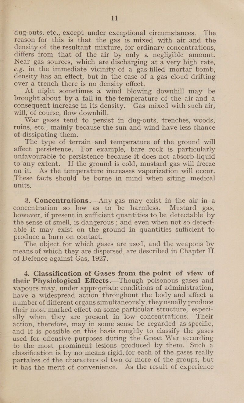 1] dug-outs, etc., except under exceptional circumstances. The reason for this is that the gas is mixed with air and the density of the resultant mixture, for ordinary concentrations, difiers from that of the air by only a negligible amount. Near gas sources, which are discharging at a very high rate, e.g. in the immediate vicinity of a gas-filled mortar bomb, density has an effect, but in the case of a gas cloud drifting over a trench there is no density effect. At night sometimes a wind blowing downhill may be brought about by a fall in the temperature of the air and a consequent increase in its density. Gas mixed with such air, will, of course, flow downhill. War gases tend to persist in dug-outs, trenches, woods, ruins, etc., mainly because the sun and wind have less chance of dissipating them. The type of terrain and temperature of the ground will affect persistence. For example, bare rock is particularly unfavourable to persistence because it does not absorb liquid to any extent. If the ground is cold, mustard gas will freeze on it. As the temperature increases vaporization will occur. These facts should be borne in mind when siting medical units. 3. Concentrations.—Any gas may exist in the air in a concentration so low as to be harmless. Mustard gas, however, if present in sufficient quantities to be detectable by the sense of smell, is dangerous ; and even when not so detect- able it may exist on the ground in quantities sufficient to produce a burn on contact. The object for which gases are used, and the weapons by means of which they are dispersed, are described in Chapter II of Defence against Gas, 1927. 4, Classification of Gases from the point of view of their Physiological Effects.—Though poisonous gases and vapours may, under appropriate conditions of administration, have a widespread action throughout the body and affect a number of different organs simultaneously, they usually produce their most marked effect on some particular structure, especi- ally when they are present in low concentrations. ‘Their action, therefore, may in some sense be regarded as specific, and it is possible on this basis roughly to classify the gases used for offensive purposes during the Great War according to the most prominent lesions produced by them. Such a classification is by no means rigid, for each of the gases really partakes of the characters of two or more of the groups, but it has the merit of convenience. As the result of experience