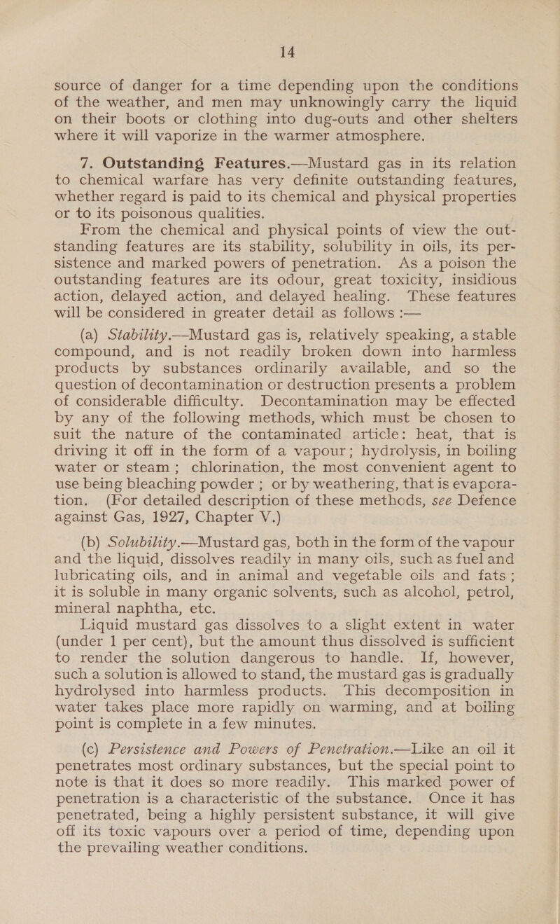 source of danger for a time depending upon the conditions of the weather, and men may unknowingly carry the liquid on their boots or clothing into dug-outs and other shelters where it will vaporize in the warmer atmosphere. 7. Outstanding Features.—Mustard gas in its relation to chemical warfare has very definite outstanding features, whether regard is paid to its chemical and physical properties or to its poisonous qualities. From the chemical and physical points of view the out- standing features are its stability, solubility in oils, its per- sistence and marked powers of penetration. As a poison the outstanding features are its odour, great toxicity, insidious action, delayed action, and delayed healing. ‘These features will be considered in greater detail as follows :— (a) Stability.—Mustard gas is, relatively speaking, a stable compound, and is not readily broken down into harmless products by substances ordinarily available, and so the question of decontamination or destruction presents a problem of considerable difficulty. Decontamination may be effected by any of the following methods, which must be chosen to suit the nature of the contaminated article: heat, that is driving it off in the form of a vapour; hydrolysis, in boiling water or steam; chlorination, the most convenient agent to use being bleaching powder ; or by weathering, that is evapora- tion. (For detailed description of these methods, see Defence against Gas, 1927, Chapter V.) (b) Solubithty.—Mustard gas, both in the form of the vapour and the liquid, dissolves readily in many oils, such as fuel and lubricating oils, and in animal and vegetable oils and fats ; it is soluble in many organic solvents, such as alcohol, petrol, mineral naphtha, etc. Liquid mustard gas dissolves to a slight extent in water (under 1 per cent), but the amount thus dissolved is sufficient to render the solution dangerous to handle. If, however, such a solution is allowed to stand, the mustard gas is gradually hydrolysed into harmless products. This decomposition in water takes place more rapidly on warming, and at boiling point is complete in a few minutes. (c) Persistence and Powers of Penetration.—Like an oil it penetrates most ordinary substances, but the special point to note is that it does so more readily. This marked power of penetration is a characteristic of the substance. Once it has penetrated, being a highly persistent substance, it will give off its toxic vapours over a period of time, depending upon the prevailing weather conditions.