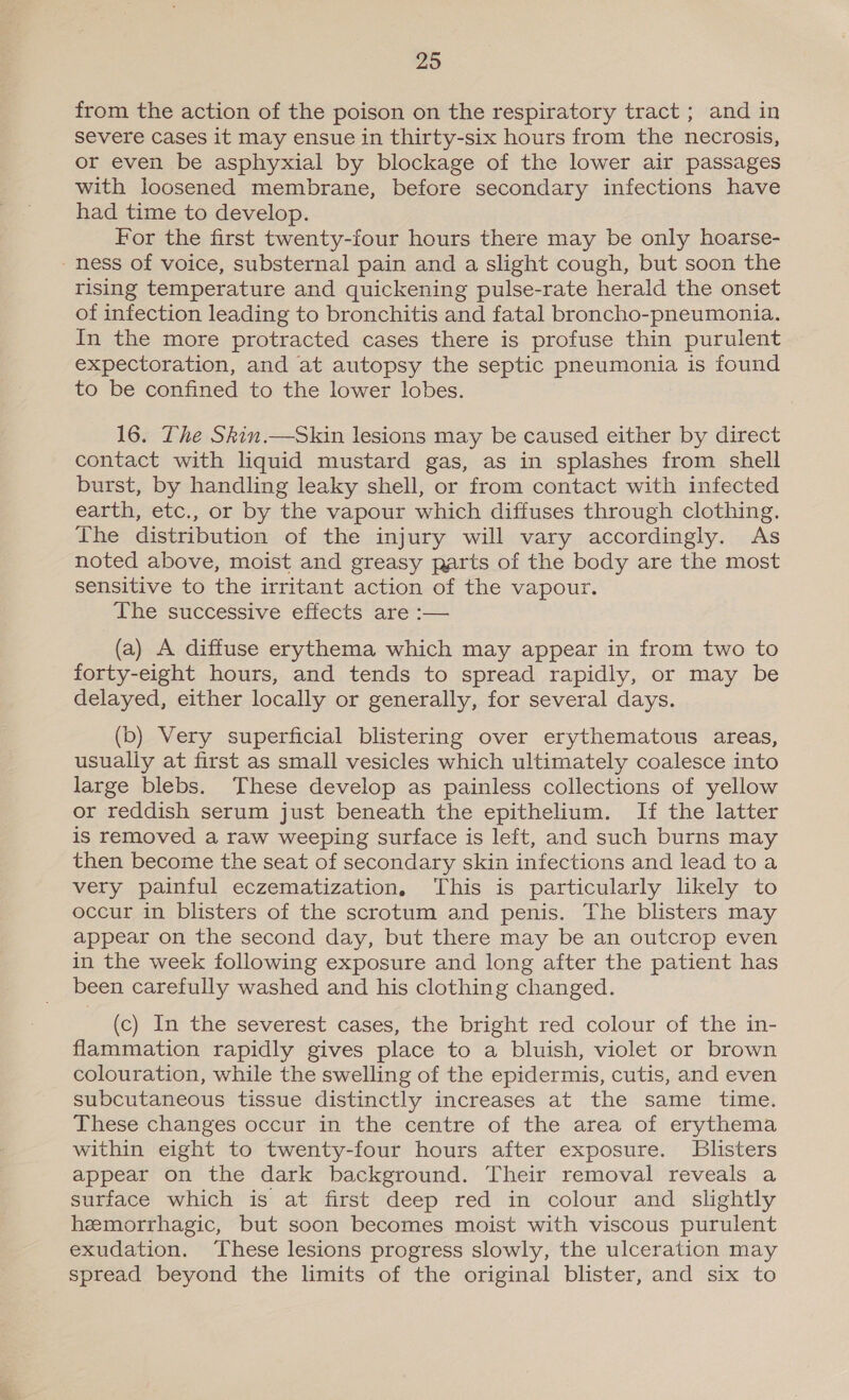 from the action of the poison on the respiratory tract ; and in severe Cases it may ensue in thirty-six hours from the necrosis, or even be asphyxial by blockage of the lower air passages with loosened membrane, before secondary infections have had time to develop. For the first twenty-four hours there may be only hoarse- -ness of voice, substernal pain and a slight cough, but soon the rising temperature and quickening pulse-rate herald the onset of infection leading to bronchitis and fatal broncho-pneumonia. In the more protracted cases there is profuse thin purulent expectoration, and at autopsy the septic pneumonia is found to be confined to the lower lobes. 16. The Skin.—Skin lesions may be caused either by direct contact with liquid mustard gas, as in splashes from shell burst, by handling leaky shell, or from contact with infected earth, etc., or by the vapour which diffuses through clothing. The distribution of the injury will vary accordingly. As noted above, moist and greasy parts of the body are the most sensitive to the irritant action of the vapour. The successive effects are :— (a) A diffuse erythema which may appear in from two to forty-eight hours, and tends to spread rapidly, or may be delayed, either locally or generally, for several days. (b) Very superficial blistering over erythematous areas, usually at first as small vesicles which ultimately coalesce into large blebs. These develop as painless collections of yellow or reddish serum just beneath the epithelium. If the latter is removed a raw weeping surface is left, and such burns may then become the seat of secondary skin infections and lead toa very painful eczematization, This is particularly likely to occur in blisters of the scrotum and penis. The blisters may appear on the second day, but there may be an outcrop even in the week following exposure and long after the patient has been carefully washed and his clothing changed. (c) In the severest cases, the bright red colour of the in- flammation rapidly gives place to a bluish, violet or brown colouration, while the swelling of the epidermis, cutis, and even subcutaneous tissue distinctly increases at the same time. These changes occur in the centre of the area of erythema within eight to twenty-four hours after exposure. Blisters appear on the dark background. Their removal reveals a surface which is at first deep red in colour and slightly hemorrhagic, but soon becomes moist with viscous purulent exudation. These lesions progress slowly, the ulceration may spread beyond the limits of the original blister, and six to