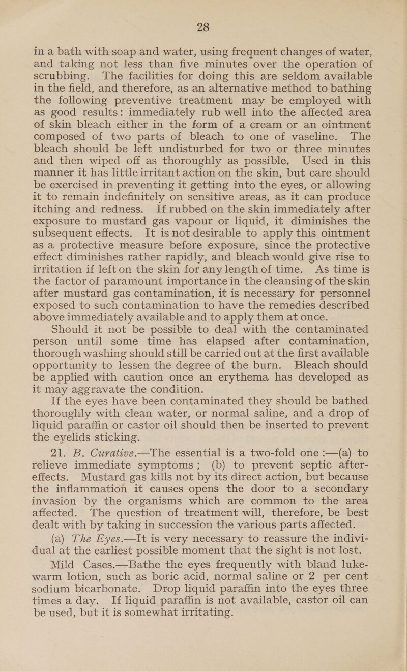 in a bath with soap and water, using frequent changes of water, and taking not less than five minutes over the operation of scrubbing. ‘The facilities for doing this are seldom available in the field, and therefore, as an alternative method to bathing the following preventive treatment may be employed with as good results: immediately rub well into the affected area of skin bleach either in the form of a cream or an ointment composed of two parts of bleach to one of vaseline. The bleach should be left undisturbed for two or three minutes and then wiped off as thoroughly as possible. Used in this manner it has little irritant action on the skin, but care should be exercised in preventing it getting into the eyes, or allowing it to remain indefinitely on sensitive areas, as it can produce itching and redness. If rubbed on the skin immediately after exposure to mustard gas vapour or liquid, it diminishes the subsequent effects. It isnot desirable to apply this ointment as a protective measure before exposure, since the protective effect diminishes rather rapidly, and bleach would give rise to irritation if left on the skin for anylengthof time. As time is the factor of paramount importance in the cleansing of the skin after mustard gas contamination, it is necessary for personnel exposed to such contamination to have the remedies described above immediately available and to apply them at once. Should it not be possible to deal with the contaminated person until some time has elapsed after contamination, thorough washing should still be carried out at the first available opportunity to lessen the degree of the burn. Bleach should be applied with caution once an erythema has developed as it may aggravate the condition. If the eyes have been contaminated they should be bathed thoroughly with clean water, or normal saline, and a drop of liquid paraffin or castor oil should then be inserted to prevent the eyelids sticking. 21. B. Curative —The essential is a two-fold one :—(a) to relieve immediate symptoms; (b) to prevent septic after- effects. Mustard gas kills not by its direct action, but because the inflammation it causes opens the door to a secondary invasion by the organisms which are common to the area affected. The question of treatment will, therefore, be best dealt with by taking in succession the various parts affected. (a) The Eyes.—It is very necessary to reassure the indivi- dual at the earliest possible moment that the sight is not lost. Mild Cases.—Bathe the eyes frequently with bland luke- warm lotion, such as boric acid, normal saline or 2 per cent sodium bicarbonate. Drop liquid paraffin into the eyes three times a day. If liquid paraffin is not available, castor oil can be used, but it is somewhat irritating.