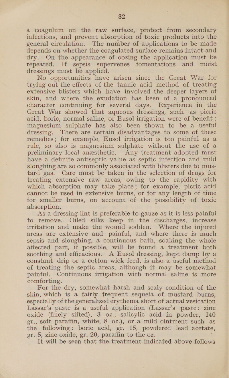 a coagulum on the raw surface, protect from secondary infections, and prevent absorption of toxic products into the general circulation. The number of applications to be made depends on whether the coagulated surface remains intact and dry. On the appearance of oozing the application must be repeated. If sepsis supervenes fomentations and moist dressings must be applied. No opportunities have arisen since the Great War for trying out the effects of the tannic acid method of treating extensive blisters which have involved the deeper layers of skin, and where the exudation has been of a pronounced character continuing for several days. Experience in the Great War showed that aqueous dressings, such as picric acid, boric, normal saline, or Eusol irrigation were of benefit ; magnesium sulphate has also been shown to be a useful dressing. ‘There are certain disadvantages to some of these remedies; for example, Eusol irrigation is too painful as a rule, so also is magnesium sulphate without the use of a preliminary local anesthetic. Any treatment adopted must have a definite antiseptic value as septic infection and mild sloughing are so commonly associated with blisters due to mus- tard gas. Care must be taken in the selection of drugs for treating extensive raw areas, owing to the rapidity with which absorption may take place; for example, picric acid cannot be used in extensive burns, or for any length of time for smaller burns, on account of the possibility of toxic absorption. As a dressing lint is preferable to gauze as it is less painful to remove. Oiled silks keep in the discharges, increase irritation and make the wound sodden. Where the injured areas are extensive and painful, and where there is much sepsis and sloughing, a continuous bath, soaking the whole affected part, if possible, will be found a treatment both soothing and efficacious. A Eusol dressing, kept damp by a constant drip or a cotton wick feed, is also a useful method of treating the septic areas, although it may be somewhat painful. Continuous irrigation with normal saline is more comforting. For the dry, somewhat harsh and scaly condition of the skin, which is a fairly frequent sequela of mustard burns, especially of the generalized erythema short of actual vesication Lassar’s paste is a useful application (Lassar’s paste: zinc oxide (finely sifted), 3 oz., salicylic acid in powder, 140 er., soft paraffin, white, 8 oz.), or a mild ointment such as the following: boric acid, gr. 15, powdered lead acetate, er. 5, zinc oxide, gr. 20, paraffin to the oz. It will be seen that the treatment indicated above follows