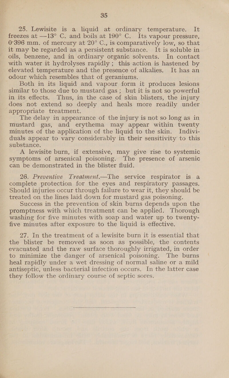 25. Lewisite is a liquid at ordinary temperature. It freezes at —13° C. and boils at 190° C. Its vapour pressure, 0°396 mm. of mercury at 20° C., is comparatively low, so that it may be regarded as a persistent substance. It is soluble in oils, benzene, and in ordinary organic solvents. In contact with water it hydrolyses rapidly ; this action is hastened by elevated temperature and the presence of alkalies. It has an odour which resembles that of geraniums. Both in its liquid and vapour form it produces lesions similar to those due to mustard gas; but it is not so powerful in its effects. Thus, in the case of skin blisters, the injury does not extend so deeply and heals more readily under appropriate treatment. The delay in appearance of the injury is not so long as in mustard gas, and erythema may appear within twenty minutes of the application of the liquid to the skin. Indivi- duals appear to vary considerably in their sensitivity to this substance. A lewisite burn, if extensive, may give rise to systemic symptoms of arsenical poisoning. The presence of arsenic can be demonstrated in the blister fluid. 26. Preventive Treatment.—The service respirator is a complete protection for the eyes and respiratory passages. Should injuries occur through failure to wear it, they should be treated on the lines laid down for mustard gas poisoning. Success in the prevention of skin burns depends upon the promptness with which treatment can be applied. Thorough washing for five minutes with soap and water up to twenty- five minutes after exposure to the liquid is effective. 27. In the treatment of a lewisite burn it is essential that the blister be removed as soon as possible, the contents evacuated and the raw surface thoroughly irrigated, in order to minimize the danger of arsenical poisoning. The burns heal rapidly under a wet dressing of normal saline or a mild antiseptic, unless bacterial infection occurs. In the latter case they follow the ordinary course of septic sores. 