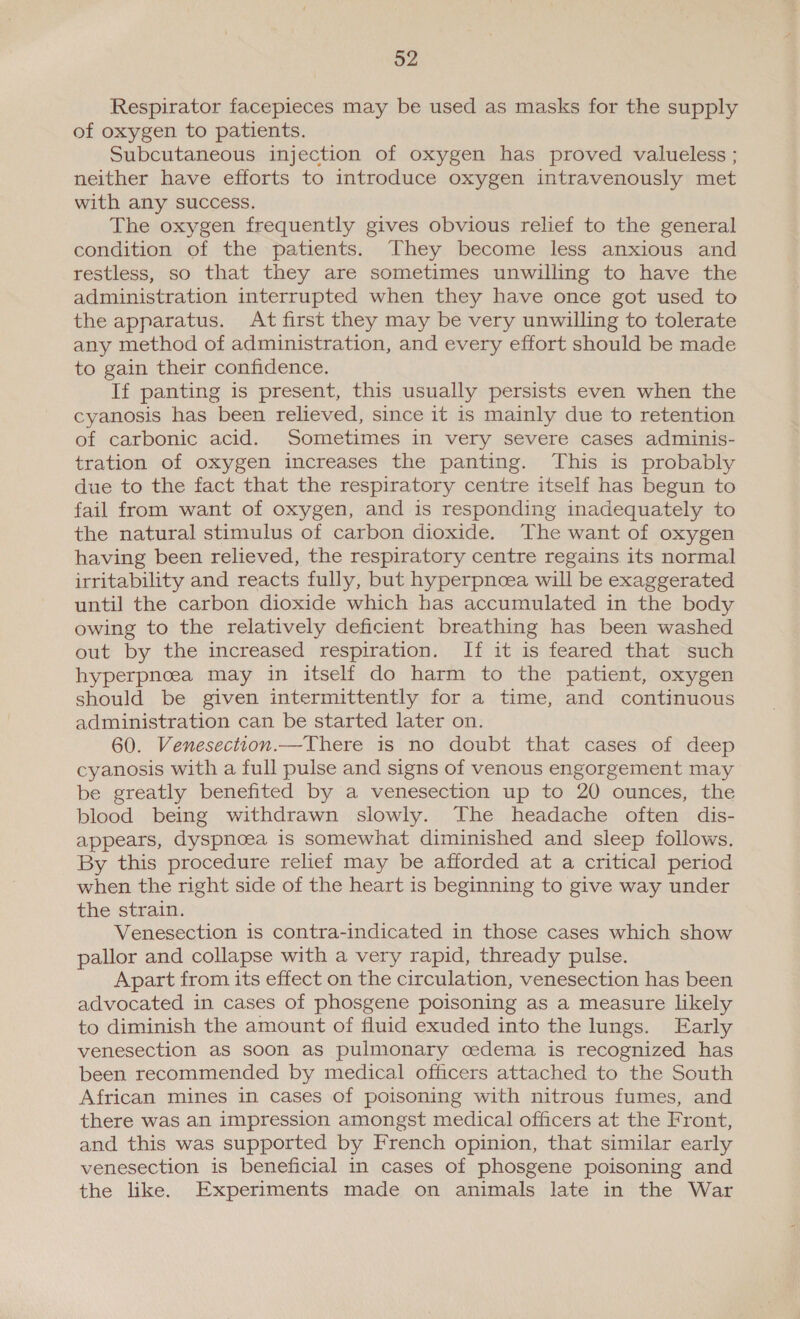 o2 Respirator facepieces may be used as masks for the supply of oxygen to patients. Subcutaneous injection of oxygen has proved valueless ; neither have efforts to introduce oxygen intravenously met with any success. The oxygen frequently gives obvious relief to the general condition of the patients. They become less anxious and restless, so that they are sometimes unwilling to have the administration interrupted when they have once got used to the apparatus. At first they may be very unwilling to tolerate any method of administration, and every effort should be made to gain their confidence. If panting is present, this usually persists even when the cyanosis has been relieved, since it is mainly due to retention of carbonic acid. Sometimes in very severe cases adminis- tration of oxygen increases the panting. This is probably due to the fact that the respiratory centre itself has begun to fail from want of oxygen, and is responding inadequately to the natural stimulus of carbon dioxide. The want of oxygen having been relieved, the respiratory centre regains its normal irritability and reacts fully, but hyperpnoea will be exaggerated until the carbon dioxide which has accumulated in the body owing to the relatively deficient breathing has been washed out by the increased respiration. If it is feared that such hyperpneea may in itself do harm to the patient, oxygen should be given intermittently for a time, and continuous administration can be started later on. 60. Venesection.—There is no doubt that cases of deep cyanosis with a full pulse and signs of venous engorgement may be greatly benefited by a venesection up to 20 ounces, the blood being withdrawn slowly. The headache often dis- appears, dyspnoea is somewhat diminished and sleep follows, By this procedure relief may be afforded at a critical period when the right side of the heart is beginning to give way under the strain. Venesection is contra-indicated in those cases which show pallor and collapse with a very rapid, thready pulse. Apart from its effect on the circulation, venesection has been advocated in cases of phosgene poisoning as a measure likely to diminish the amount of fluid exuded into the lungs. Early venesection as soon as pulmonary cedema is recognized has been recommended by medical officers attached to the South African mines in cases of poisoning with nitrous fumes, and there was an impression amongst medical officers at the Front, and this was supported by French opinion, that similar early venesection is beneficial in cases of phosgene poisoning and the like. Experiments made on animals late in the War