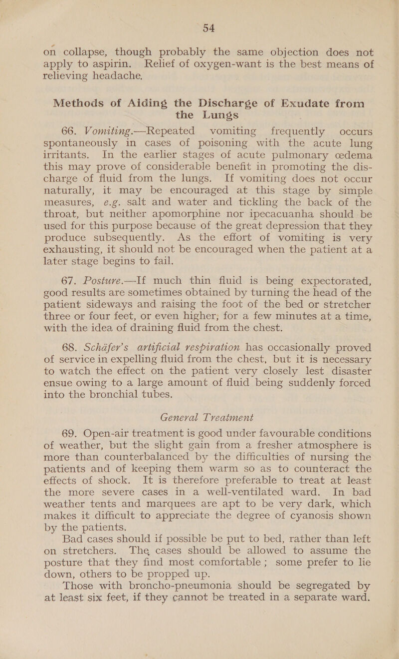 on collapse, though probably the same objection does not apply to aspirin. Relief of oxygen-want is the best means of relieving headache. Methods of Aiding the Discharge of Exudate from the Lungs 66. Vomiting.—Repeated vomiting frequently occurs spontaneously in cases of poisoning with the acute lung irritants. In the earlier stages of acute pulmonary cedema this may prove of considerable benefit in promoting the dis- charge of fluid from the lungs. If vomiting does not occur naturally, it may be encouraged at this stage by simple measures, e.g. salt and water and tickling the back of the throat, but neither apomorphine nor ipecacuanha should be used for this purpose because of the great depression that they produce subsequently. As the effort of vomiting is very exhausting, it should not be encouraged when the patient at a later stage begins to fail. 67. Posture —If much thin fluid is being expectorated, good results are sometimes obtained by turning the head of the patient sideways and raising the foot of the bed or stretcher three or four feet, or even higher; for a few minutes at a time, with the idea of draining fluid from the chest. 68. Schafer’s artificial respiration has occasionally proved of service in expelling fluid from the chest, but it is necessary to watch the effect on the patient very closely lest disaster ensue owing to a large amount of fluid being suddenly forced into the bronchial tubes. General Treatment 69. Open-air treatment is good under favourable conditions of weather, but the slight gain from a fresher atmosphere is more than counterbalanced by the difficulties of nursing the patients and of keeping them warm so as to counteract the effects of shock. It is therefore preferable to treat at least the more severe cases in a well-ventilated ward. In bad weather tents and marquees are apt to be very dark, which makes it difficult to appreciate the degree of cyanosis shown by the patients. Bad cases should if possible be put to bed, rather than left on stretchers. The cases should be allowed to assume the posture that they find most comfortable ; some prefer to lie down, others to be propped up. Those with broncho-pneumonia should be segregated by at least six feet, if they cannot be treated in a separate ward.