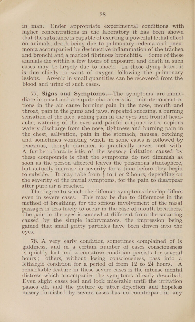 y 58 in man. Under appropriate experimental conditions with higher concentrations in the laboratory it has been shown that the substance is capable of exerting a powerful lethal effect on animals, death being due to pulmonary cedema and pneu- monia accompanied by destructive inflammation of the trachea and bronchi and a marked fibrinous bronchitis. Some of these animals die within a few hours of exposure, and death in such cases may be largely due to shock. In those dying later, it is due chiefly to want of oxygen following the pulmonary lesions. Arsenic in small quantities can be recovered from the blood and urine of such cases. 77. Signs and Symptoms.—The symptoms are imme- diate in onset and are quite characteristic ; minute concentra- tions in the air cause burning pain in the nose, mouth and throat, pain in the gums and jaws, repeated sneezing, a burning sensation of the face, aching pain in the eyes and frontal head- ache, watering of the eyes and painful conjunctivitis, copious watery discharge from the nose, tightness and burning pain in the chest, salivation, pain in the stomach, nausea, retching and sometimes vomiting which in some cases is followed by tenesmus, though diarrhoea is practically never met with. A further characteristic of the sensory irritation caused by these compounds is that the symptoms do not diminish as soon as the person affected leaves the poisonous atmosphere, but actually increase in severity for a time before they begin to subside. It may take from 4 to 1 or 2 hours, depending on the severity of the initial symptoms, for the pain to disappear after pure air is reached. The degree to which the different symptoms develop differs even in severe cases. This may be due to differences in the method of breathing, for the serious involvement of the nasal passages is less likely to occur in the case of mouth breathers. The pain in the eyes is somewhat different from the smarting caused by the simple lachrymators, the impression being gained that small gritty particles have been driven into the eyes. 78. A very early condition sometimes complained of is giddiness, and in a certain number of cases consciousness is quickly lost and a comatose condition persists for several hours; others, without losing consciousness, pass into a lethargic condition for a period of from 12 to 24 hours. A remarkable feature in these severe cases is the intense mental distress which accompanies the symptoms already described. Even slight cases feel and look miserable until the irritation passes off, and the picture of utter dejection and hopeless misery furnished by severe cases has no counterpart in any