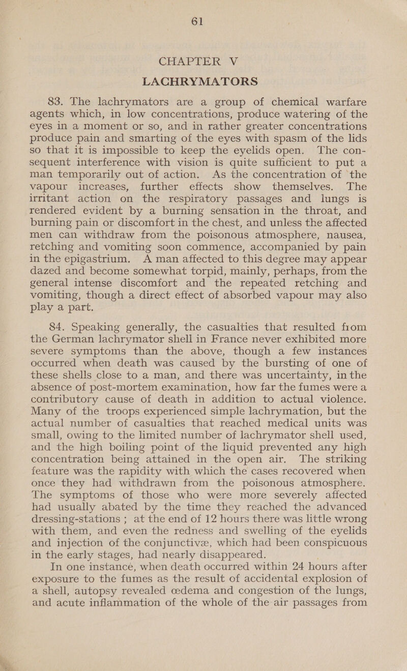 CHAPTER Vi LACHRYMATORS 83. The lachrymators are a group of chemical warfare agents which, in low concentrations, produce watering of the eyes in a moment or so, and in rather greater concentrations produce pain and smarting of the eyes with spasm of the lids so that it is impossible to keep the eyelids open. The con- sequent interference with vision is quite sufficient to put a man temporarily out of action. As the concentration of the vapour increases, further effects show themselves. The irritant action on the respiratory passages and lungs is rendered evident by a burning sensation in the throat, and burning pain or discomfort in the chest, and unless the affected men can withdraw from the poisonous atmosphere, nausea, retching and vomiting soon commence, accompanied by pain in the epigastrium. A man affected to this degree may appear dazed and become somewhat torpid, mainly, perhaps, from the general intense discomfort and the repeated retching and vomiting, though a direct effect of absorbed vapour may also play a part. 84. Speaking generally, the casualties that resulted from the German lachrymator shell in France never exhibited more severe symptoms than the above, though a few instances occurred when death was caused by the bursting of one of these shells close to a man, and there was uncertainty, in the absence of post-mortem examination, how far the fumes were a contributory cause of death in addition to actual violence. Many of the troops experienced simple lachrymation, but the actual number of casualties that reached medical units was small, owing to the limited number of lachrymator shell used, and the high boiling point of the liquid prevented any high concentration being attained in the open air. The striking feature was the rapidity with which the cases recovered when once they had withdrawn from the poisonous atmosphere. The symptoms of those who were more severely affected had usually abated by the time they reached the advanced dressing-stations ; at the end of 12 hours there was little wrong with them, and even the redness and swelling of the eyelids and injection of the conjunctive, which had been conspicuous in the early stages, had nearly disappeared. In one instancé, when death occurred within 24 hours after exposure to the fumes as the result of accidental explosion of a shell, autopsy revealed oedema and congestion of the lungs, and acute inflammation of the whole of the air passages from