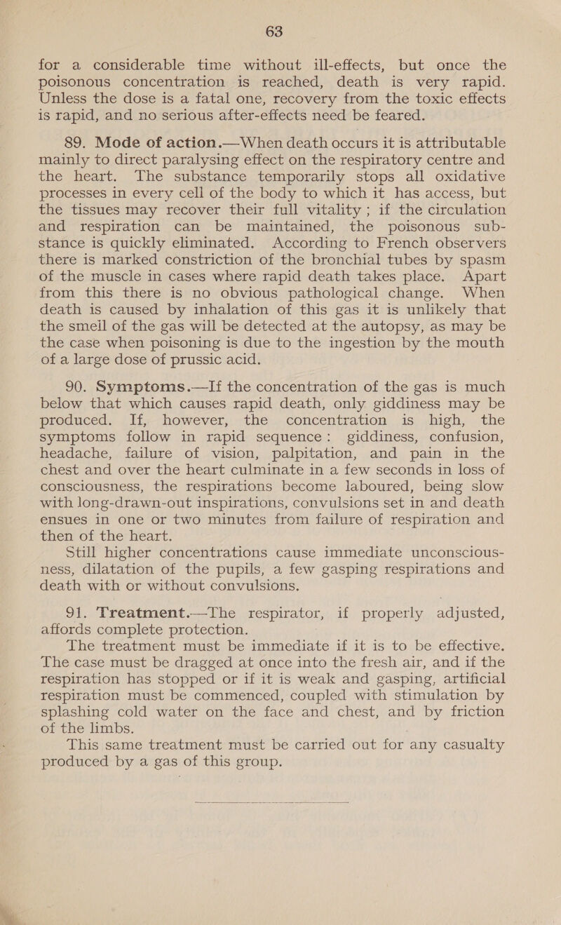 for a considerable time without ill-effects, but once the poisonous concentration is reached, death is very rapid. Unless the dose is a fatal one, recovery from the toxic effects is rapid, and no serious after-effects need be feared. 89. Mode of action.—When death occurs it is attributable mainly to direct paralysing effect on the respiratory centre and the heart. The substance temporarily stops all oxidative processes in every cell of the body to which it has access, but the tissues may recover their full vitality ; if the circulation and respiration can be maintained, the poisonous sub- stance is quickly eliminated. According to French observers there is marked constriction of the bronchial tubes by spasm of the muscle in cases where rapid death takes place. Apart from this there is no obvious pathological change. When death is caused by inhalation of this gas it is unlikely that the smeil of the gas will be detected at the autopsy, as may be the case when poisoning is due to the ingestion by the mouth of a large dose of prussic acid. 90. Symptoms.—lIf the concentration of the gas is much below that which causes rapid death, only giddiness may be produced. lf; however; the. concentration. is. high, the symptoms follow in rapid sequence: giddiness, confusion, headache, failure of vision, palpitation, and pain in the chest and over the heart culminate in a few seconds in loss of consciousness, the respirations become laboured, being slow with long-drawn-out inspirations, convulsions set in and death ensues in one or two minutes from failure of respiration and then of the heart. Still higher concentrations cause immediate unconscious- ness, dilatation of the pupils, a few gasping respirations and death with or without convulsions. 91. Treatment.—The respirator, if properly adjusted, affords complete protection. The treatment must be immediate if it is to be effective. The case must be dragged at once into the fresh air, and if the respiration has stopped or if it is weak and gasping, artificial respiration must be commenced, coupled with stimulation by splashing cold water on the face and chest, and by friction of the limbs. This same treatment must be carried out for any casualty produced by a gas of this group. 