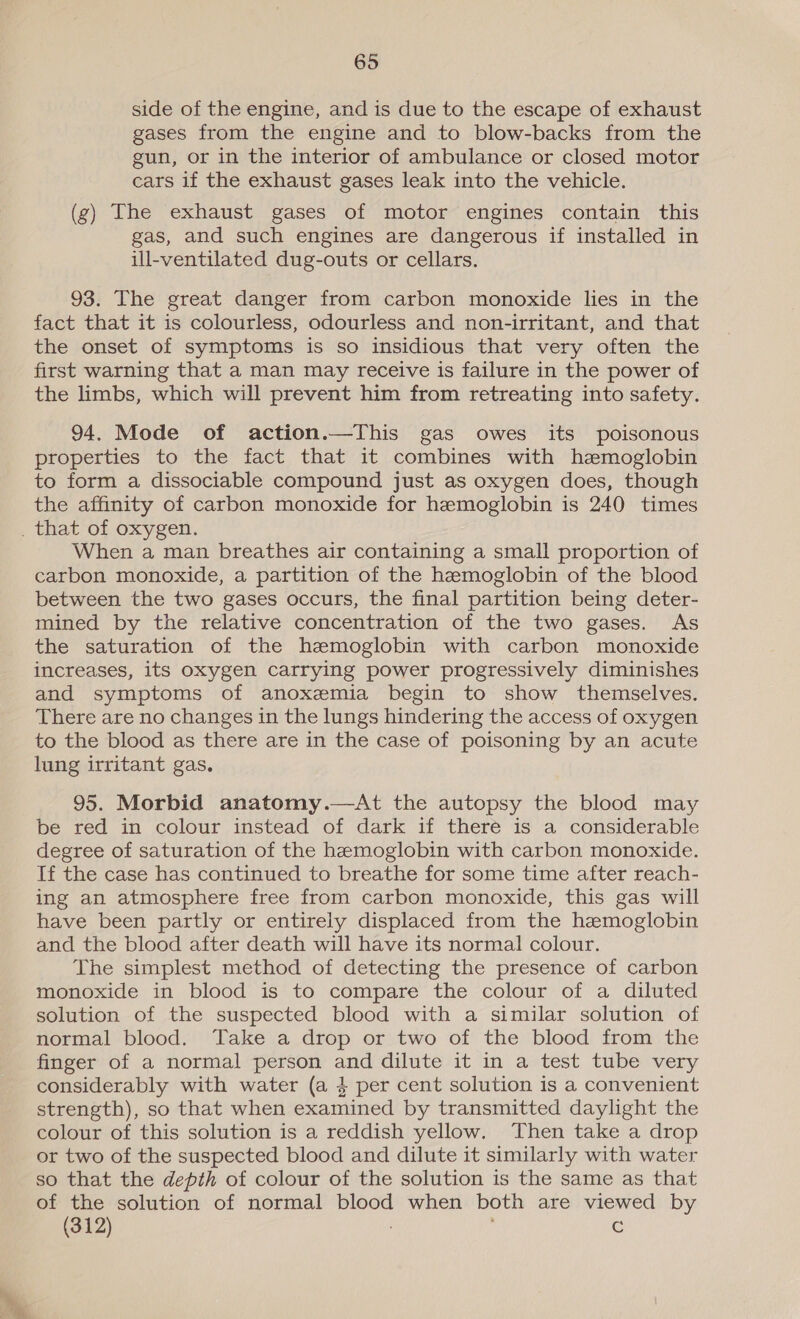 side of the engine, and is due to the escape of exhaust gases from the engine and to blow-backs from the gun, or in the interior of ambulance or closed motor cars if the exhaust gases leak into the vehicle. (g) The exhaust gases of motor engines contain this gas, and such engines are dangerous if installed in ill-ventilated dug-outs or cellars. 93. The great danger from carbon monoxide lies in the fact that it is colourless, odourless and non-irritant, and that the onset of symptoms is so insidious that very often the first warning that a man may receive is failure in the power of the limbs, which will prevent him from retreating into safety. 94. Mode of action.—This gas owes its poisonous properties to the fact that it combines with hzmoglobin to form a dissociable compound just as oxygen does, though the affinity of carbon monoxide for hemoglobin is 240 times When a man breathes air containing a small proportion of carbon monoxide, a partition of the hemoglobin of the blood between the two gases occurs, the final partition being deter- mined by the relative concentration of the two gases. As the saturation of the hemoglobin with carbon monoxide increases, its oxygen carrying power progressively diminishes and symptoms of anoxemia begin to show themselves. There are no changes in the lungs hindering the access of oxygen to the blood as there are in the case of poisoning by an acute lung irritant gas. 95. Morbid anatomy.—At the autopsy the blood may be red in colour instead of dark if there is a considerable degree of saturation of the hemoglobin with carbon monoxide. If the case has continued to breathe for some time after reach- ing an atmosphere free from carbon monoxide, this gas will have been partly or entirely displaced from the hemoglobin and the blood after death will have its normal colour. The simplest method of detecting the presence of carbon monoxide in blood is to compare the colour of a diluted solution of the suspected blood with a similar solution of normal blood. Take a drop or two of the blood from the finger of a normal person and dilute it in a test tube very considerably with water (a 4 per cent solution is a convenient strength), so that when examined by transmitted daylight the colour of this solution is a reddish yellow. Then take a drop or two of the suspected blood and dilute it similarly with water so that the depth of colour of the solution is the same as that of the solution of normal blood when both are viewed by (312) Cc