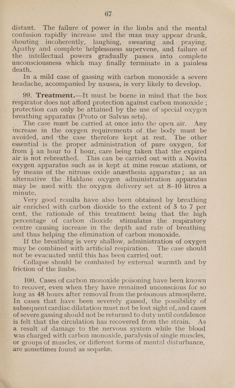 distant. The failure of power in the limbs and the mental confusion rapidly increase and the man may appear drunk, shouting incoherently, laughing, swearing and_ praying. Apathy and complete helplessness supervene, and failure of the intellectual powers gradually passes into complete unconsciousness which may finally terminate in a painless death. In a mild case of gassing with carbon monoxide a severe headache, accompanied by nausea, is very likely to develop. 99, Treatment.—It must be borne in mind that the box respirator does not afford protection against carbon monoxide ; protection can only be attained by the use of special oxygen breathing apparatus (Proto or Salvus sets). The case must be carried at once into the open air. Any increase in the oxygen requirements of the body must be avoided, and ‘the case therefore kept at rest. The other essential is the proper administration of pure oxygen, for from $ an hour to 1 hour, care being taken that the expired air is not rebreathed. This can be carried out with a Novita oxygen apparatus such as is kept at mine rescue stations, or by means of the nitrous oxide anesthesia apparatus; as an alternative the Haldane oxygen administration apparatus may be used with the oxygen delivery set at 8-10 litres a minute. Very good results have also been obtained by breathing air enriched with carbon dioxide to the extent of 5 to 7 per cent, the rationale of this treatment being that the high percentage of carbon dioxide stimulates the respiratory centre causing increase in the depth and rate of breathing and thus helping the elimination of carbon monoxide. If the breathing is very shallow, administration of oxygen may be combined with artificial respiration. The case should not be evacuated until this has been carried out. Collapse should be combated by external warmth and by friction of the limbs.  100. Cases of carbon monoxide poisoning have been known to recover, even when they have remained unconscious for so long as 48 hours after removal from the poisonous atmosphere. In cases that have been severely gassed, the possibility of subsequent cardiac dilatation must not be lost sight of, and cases, of severe gassing should not be returned to duty until confidence is felt that the circulation has recovered from the strain. As a result of damage to the nervous system while the blood was charged with carbon monoxide, paralysis of single muscles, or groups of muscles, or different forms of mental disturbance, are sometimes found as sequel.