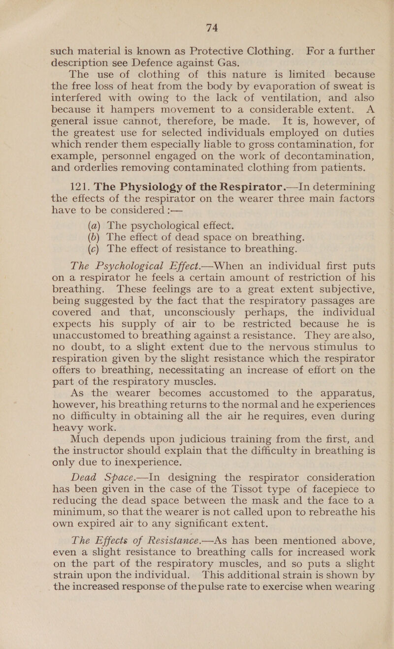 such material is known as Protective Clothing. For a further description see Defence against Gas. The use of clothing of this nature is limited because the free loss of heat from the body by evaporation of sweat is interfered with owing to the lack of ventilation, and also because it hampers movement to a considerable extent. A general issue cannot, therefore, be made. It is, however, of the greatest use for selected individuals employed on duties which render them especially liable to gross contamination, for example, personnel engaged on the work of decontamination, and orderlies removing contaminated clothing from patients. 121. The Physiology of the Respirator.—In determining the effects of the respirator on the wearer three main factors have to be considered :— (a) The psychological effect. (b) The effect of dead space on breathing. (c) The effect of resistance to breathing. The Psychological Effect—When an individual first puts on a respirator he feels a certain amount of restriction of his breathing. These feelings are to a great extent subjective, being suggested by the fact that the respiratory passages are covered and that, unconsciously perhaps, the individual expects his supply of air to be restricted because he is unaccustomed to breathing against a resistance. They are also, no doubt, to a slight extent due to the nervous stimulus to respiration given by the slight resistance which the respirator offers to breathing, necessitating an increase of effort on the part of the respiratory muscles. As the wearer becomes accustomed to the apparatus, however, his breathing returns to the normal and he experiences no difficulty in obtaining all the air he requires, even during heavy work. Much depends upon judicious training from the first, and the instructor should explain that the difficulty in breathing is only due to inexperience. Dead Space.—In designing the respirator consideration has been given in the case of the Tissot type of facepiece to reducing the dead space between the mask and the face to a minimum, so that the wearer is not called upon to rebreathe his own expired air to any significant extent. The Effects of Resistance.—As has been mentioned above, even a slight resistance to breathing calls for increased work on the part of the respiratory muscles, and so puts a slight strain upon the individual. This additional strain is shown by _ the increased response of the pulse rate to exercise when wearing