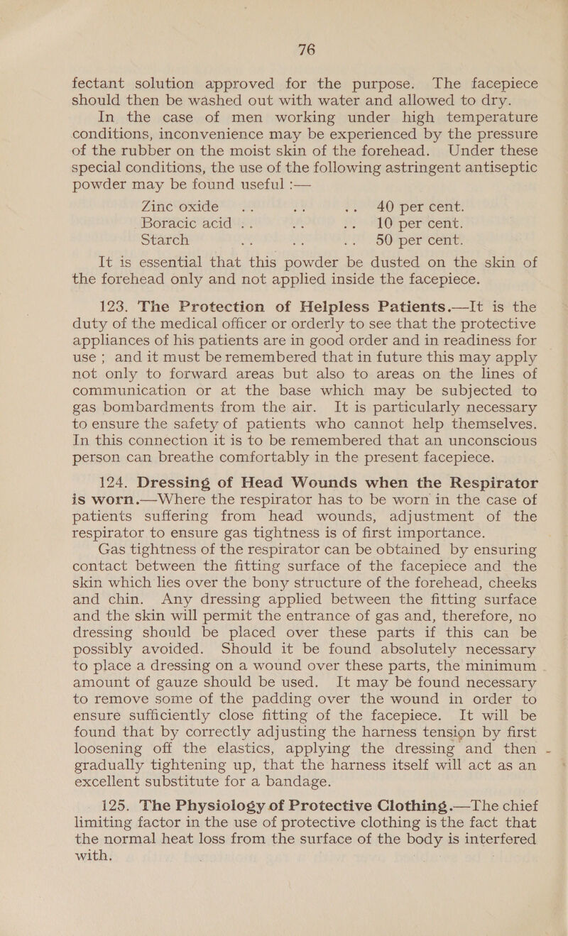 fectant solution approved for the purpose. The facepiece should then be washed out with water and allowed to dry. In the case of men working under high temperature conditions, inconvenience may be experienced by the pressure of the rubber on the moist skin of the forehead. Under these special conditions, the use of the following astringent antiseptic powder may be found useful :— AC oxide 2 ih, $2) 40 per cent: Boracic acid .. oa Hep OP percent: Starch a! mn 2. SOM per Cone, It is essential that this powder be dusted on the skin of the forehead only and not applied inside the facepiece. 123. The Protection of Helpless Patients.—It is the duty of the medical officer or orderly to see that the protective appliances of his patients are in good order and in readiness for use ; and it must be remembered that in future this may apply not only to forward areas but also to areas on the lines of communication or at the base which may be subjected to gas bombardments from the air. It is particularly necessary to ensure the safety of patients who cannot help themselves. In this connection it is to be remembered that an unconscious person can breathe comfortably in the present facepiece. 124. Dressing of Head Wounds when the Respirator is worn.—Where the respirator has to be worn in the case of patients suffering from head wounds, adjustment of the respirator to ensure gas tightness is of first importance. Gas tightness of the respirator can be obtained by ensuring contact between the fitting surface of the facepiece and the skin which lies over the bony structure of the forehead, cheeks and chin. Any dressing applied between the fitting surface and the skin will permit the entrance of gas and, therefore, no dressing should be placed over these parts if this can be possibly avoided. Should it be found absolutely necessary to place a dressing on a wound over these parts, the minimum amount of gauze should be used. It may be found necessary to remove some of the padding over the wound in order to ensure sufficiently close fitting of the facepiece. It will be found that by correctly adjusting the harness tension by first loosening off the elastics, applying the dressing and then gradually tightening up, that the harness itself will act as an excellent substitute for a bandage. _ 125. The Physiology of Protective Clothing .—The chief limiting factor in the use of protective clothing is the fact that the normal heat loss from the surface of the body is interfered with. hela: 2