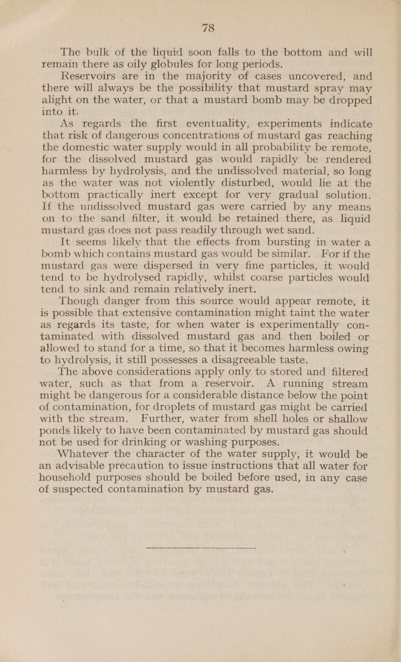 The bulk of the liquid soon falls to the bottom and will remain there as oily globules for long periods. Reservoirs are in the majority of cases uncovered, and there will always be the possibility that mustard spray may alight on the water, or that a mustard bomb may be dropped into it. As regards the first eventuality, experiments indicate that risk of dangerous concentrations of mustard gas reaching the domestic water supply would in all probability be remote, for the dissolved mustard gas would rapidly be rendered harmless by hydrolysis, and the undissolved material, so long as the water was not violently disturbed, would lie at the bottom practically inert except for very gradual solution. If the undissolved mustard gas were carried by any means on to the sand filter, it would be retained there, as liquid mustard gas does not pass readily through wet sand. It seems likely that the effects from bursting in water a bomb which contains mustard gas would be similar. For if the mustard gas were dispersed in very fine particles, it would tend to be hydrolysed rapidly, whilst coarse particles would tend to sink and remain relatively inert. Though danger from this source would appear remote, it is possible that extensive contamination might taint the water as regards its taste, for when water is experimentally con- taminated with dissolved mustard gas and then boiled or allowed to stand for a time, so that it becomes harmless owing to hydrolysis, it still possesses a disagreeable taste. The above considerations apply only to stored and filtered water, such as that from a reservoir. A running stream might be dangerous for a considerable distance below the point of contamination, for droplets of mustard gas might be carried with the stream. Further, water from shell holes or shallow ponds likely to have been contaminated by mustard gas should not be used for drinking or washing purposes. Whatever the character of the water supply, it would be an advisable precaution to issue instructions that all water for household purposes should be boiled before used, in any case of suspected contamination by mustard gas.