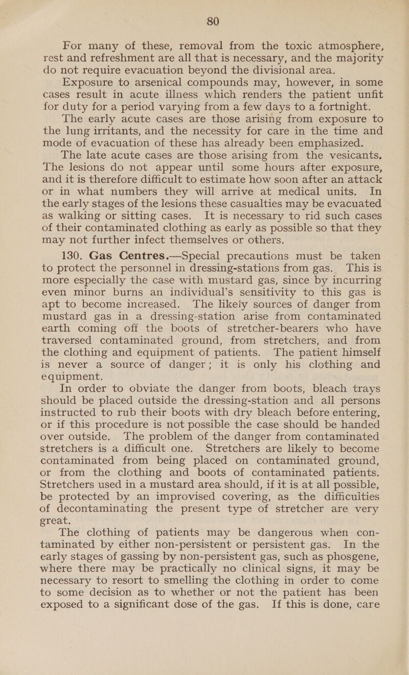 For many of these, removal from the toxic atmosphere, rest and refreshment are all that is necessary, and the majority do not require evacuation beyond the divisional area. Exposure to arsenical compounds may, however, in some cases result in acute illness which renders the patient unfit for duty for a period varying from a few days to a fortnight. The early acute cases are those arising from exposure to the lung irritants, and the necessity for care in the time and mode of evacuation of these has already been emphasized. The late acute cases are those arising from the vesicants. The lesions do not appear until some hours after exposure, and it is therefore difficult to estimate how soon after an attack or in what numbers they will arrive at medical units. In the early stages of the lesions these casualties may be evacuated as walking or sitting cases. It is necessary to rid such cases of their contaminated clothing as early as possible so that they may not further infect themselves or others. 130, Gas Centres.—Special precautions must be taken to protect the personnel in dressing-stations from gas. This is more especially the case with mustard gas, since by incurring even minor burns an individual’s sensitivity to this gas is apt to become increased. The likely sources of danger from mustard gas in a dressing-station arise from contaminated earth coming off the boots of stretcher-bearers who have traversed contaminated ground, from stretchers, and from the clothing and equipment of patients. The patient himself is never a source of danger; it is only his clothing and equipment. In order to obviate the danger from boots, bleach trays should be placed outside the dressing-station and all persons instructed to rub their boots with dry bleach before entering, or if this procedure is not possible the case should be handed over outside. The problem of the danger from contaminated stretchers is a difficult one. Stretchers are likely to become contaminated from being placed on contaminated ground, or from the clothing and boots of contaminated patients. Stretchers used in a mustard area should, if it is at all possible, be protected by an improvised covering, as the difficulties of decontaminating the present type of stretcher are very great. The clothing of patients may be dangerous when con- taminated by either non-persistent or persistent gas. In the early stages of gassing by non-persistent gas, such as phosgene, where there may be practically no clinical signs, it may be necessary to resort to smelling the clothing in order to come to some decision as to whether or not the patient has been exposed to a significant dose of the gas. If this is done, care