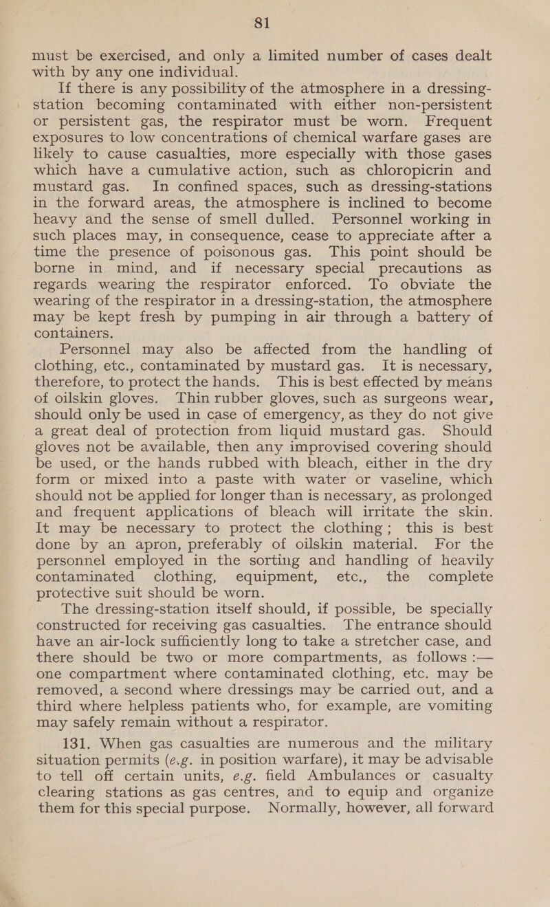 must be exercised, and only a limited number of cases dealt with by any one individual. If there is any possibility of the atmosphere in a dressing- station becoming contaminated with either non-persistent or persistent gas, the respirator must be worn. Frequent exposures to low concentrations of chemical warfare gases are likely to cause casualties, more especially with those gases which have a cumulative action, such as chloropicrin and mustard gas. In confined spaces, such as dressing-stations in the forward areas, the atmosphere is inclined to become heavy and the sense of smell dulled. Personnel working in such places may, in consequence, cease to appreciate after a time the presence of poisonous gas. This point should be borne in mind, and if necessary special precautions as regards wearing the respirator enforced. To obviate the wearing of the respirator in a dressing-station, the atmosphere may be kept fresh by pumping in air through a battery of containers. Personnel may also be affected from the handling of clothing, etc., contaminated by mustard gas. It is necessary, therefore, to protect the hands. This is best effected by means of oilskin gloves. Thin rubber gloves, such as surgeons wear, should only be used in case of emergency, as they do not give a great deal of protection from liquid mustard gas. Should gloves not be available, then any improvised covering should be used, or the hands rubbed with bleach, either in the dry form or mixed into a paste with water or vaseline, which should not be applied for longer than is necessary, as prolonged and frequent applications of bleach will irritate the skin. It may be necessary to protect the clothing; this is best done by an apron, preferably of oilskin material. For the personnel employed in the sorting and handling of heavily contaminated, clothing, equipment, &lt;etc., the complete protective suit should be worn. The dressing-station itself should, if possible, be specially constructed for receiving gas casualties. The entrance should have an air-lock sufficiently long to take a stretcher case, and there should be two or more compartments, as follows :— one compartment where contaminated clothing, etc. may be removed, a second where dressings may be carried out, and a third where helpless patients who, for example, are vomiting may safely remain without a respirator. 131. When gas casualties are numerous and the military situation permits (e.g. in position warfare), it may be advisable to tell off certain units, e.g. field Ambulances or casualty clearing stations as gas centres, and to equip and organize them for this special purpose. Normally, however, all forward