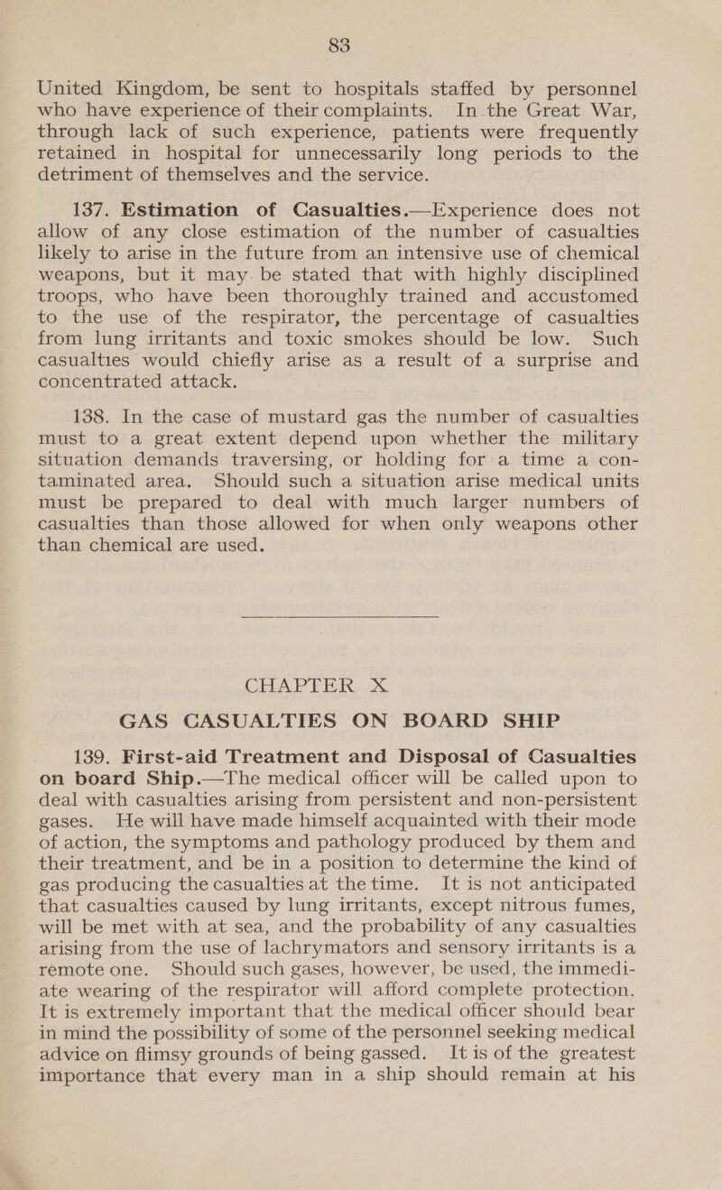 United Kingdom, be sent to hospitals staffed by personnel who have experience of theircomplaints. In.the Great War, through lack of such experience, patients were frequently retained in hospital for unnecessarily long periods to the detriment of themselves and the service. | 137. Estimation of Casualties.—Experience does not allow of any close estimation of the number of casualties likely to arise in the future from an intensive use of chemical weapons, but it may. be stated that with highly disciplined troops, who have been thoroughly trained and accustomed to the use of the respirator, the percentage of casualties from lung irritants and toxic smokes should be low. Such casualties would chiefly arise as a result of a surprise and concentrated attack. 138. In the case of mustard gas the number of casualties must to a great extent depend upon whether the military situation demands traversing, or holding for:a time a con- taminated area. Should such a situation arise medical units must be prepared to deal with much larger numbers of casualties than those allowed for when only weapons other than chemical are used.  CHAPTER. Xx GAS CASUALTIES ON BOARD SHIP 139. First-aid Treatment and Disposal of Casualties on board Ship.—The medical officer will be called upon to deal with casualties arising from persistent and non-persistent gases. He will have made himself acquainted with their mode of action, the symptoms and pathology produced by them and their treatment, and be in a position to determine the kind of gas producing the casualties at thetime. It is not anticipated that casualties caused by lung irritants, except nitrous fumes, will be met with at sea, and the probability of any casualties arising from the use of lachrymators and sensory irritants is a remote one. Should such gases, however, be used, the immedi- ate wearing of the respirator will afford complete protection. It is extremely important that the medical officer should bear in mind the possibility of some of the personnel seeking medical advice on flimsy grounds of being gassed. Itis of the greatest importance that every man in a ship should remain at his