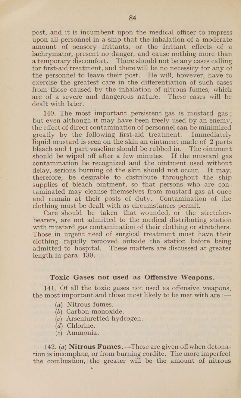 post, and it is incumbent upon the medical officer to impress upon all personnel in a ship that the inhalation of a moderate amount of sensory irritants, or the irritant effects of a lachrymator, present no danger, and cause nothing more than a temporary discomfort. There should not be any cases calling for first-aid treatment, and there will be no necessity for any of the personnel to leave their post. He will, however, have to exercise the greatest care in the differentiation of such cases from those caused by the inhalation of nitrous fumes, which are of a severe and dangerous nature. These cases will be dealt with later. 140. The most important persistent gas is mustard gas; but even although it may have been freely used by an enemy, the effect of direct contamination of personnel can be minimized greatly by the following first-aid treatment. Immediately liquid mustard is seen on the skin an ointment made of 2 parts bleach and 1 part vaseline should be rubbed in. The ointment should be wiped off after a few minutes. If the mustard gas contamination be recognized and the ointment used without delay, serious burning of the skin should not occur. It may, therefore, be desirable to distribute throughout the ship supplies of bleach ointment, so that persons who are con- taminated may cleanse themselves from mustard gas at once and remain at their posts of duty. Contamination of the clothing must be dealt with as circumstances permit. Care should be taken that wounded, or the stretcher- bearers, are not admitted to the medical distributing station with mustard gas contamination of their clothing or stretchers. Those in urgent need of surgical treatment must have their clothing rapidly removed outside the station before being admitted to hospital. These matters are discussed at greater length in para. 130. Toxic Gases not used as Offensive Weapons. 141. Of all the toxic gases not used as offensive weapons, the most important and those most likely to be met with are :— (a) Nitrous fumes. (6) Carbon monoxide. (c) Arseniuretted hydrogen. (d) Chlorine. (ec) Ammonia. 142. (2) Nitrous Fumes.—These are given off when detona- tion is incomplete, or from burning cordite. The more imperfect the combustion, the greater will be the amount of nitrous