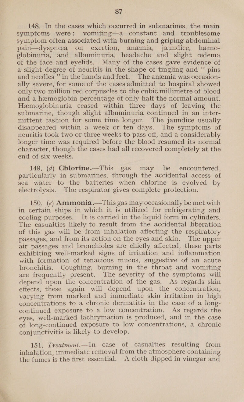 148. In the cases which occurred in submarines, the main symptoms were: vomiting—a constant and troublesome symptom often associated with burning and griping abdominal pain—dyspneea on exertion, anemia, jaundice, hemo- globinuria, and albuminuria, headache and slight cedema of the face and eyelids. Many of the cases gave evidence of a slight degree of neuritis in the shape of tingling and “ pins and needles ’’ in the hands and feet. The anzmia was occasion- ally severe, for some of the cases admitted to hospital showed only two million red corpuscles to the cubic millimetre of blood and a hemoglobin percentage of only half the normal amount. Hemoglobinuria ceased within three days of leaving the submarine, though slight albuminuria continued in an inter- mittent fashion for some time longer. The jaundice usually disappeared within a week or ten days. The symptoms of neuritis took two or three weeks to pass off, and a considerably longer time was required before the blood resumed its normal character, though the cases had all recovered completely at the end of six weeks. 149. (d) Chlorine.—This gas may be encountered, particularly in submarines, through the accidental access of sea water to the batteries when chlorine is evolved by electrolysis. The respirator gives complete protection. 150. (ec) Ammonia.—This gas may occasionally be met with in certain ships in which it is utilized for refrigerating and cooling purposes. It is carried in the liquid form in cylinders. The casualties likely to result from the accidental liberation of this gas will be from inhalation affecting the respiratory passages, and from its action on the eyes and skin. The upper air passages and bronchioles are chiefly affected, these parts exhibiting well-marked signs of irritation and inflammation with formation of tenacious mucus, suggestive of an acute bronchitis. Coughing, burning in the throat and vomiting are frequently present. The severity of the symptoms will depend upon the concentration of the gas. As regards skin effects, these again will depend upon the concentration, varying from marked and immediate skin irritation in high concentrations to a chronic dermatitis in the case of a long- continued exposure to a low concentration. As regards the eyes, well-marked lachrymation is produced, and in the case of long-continued exposure to low concentrations, a chronic conjunctivitis is likely to develop. 151. Treatment.—In case of casualties resulting from inhalation, immediate removal from the atmosphere containing the fumes is the first essential. A cloth dipped in vinegar and